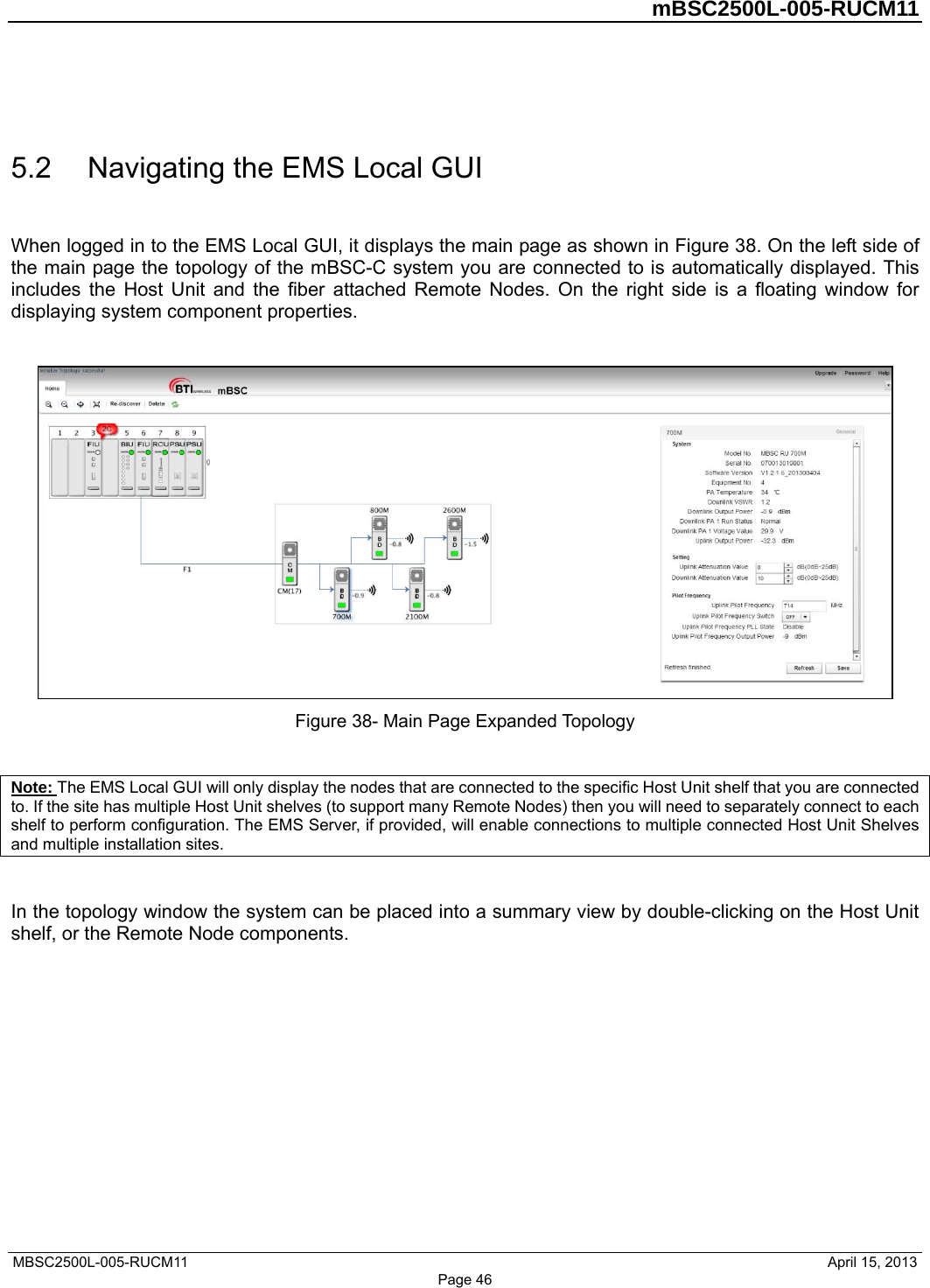         mBSC2500L-005-RUCM11   MBSC2500L-005-RUCM11                                April 15, 2013  5.2  Navigating the EMS Local GUI When logged in to the EMS Local GUI, it displays the main page as shown in Figure 38. On the left side of the main page the topology of the mBSC-C system you are connected to is automatically displayed. This includes the Host Unit and the fiber attached Remote Nodes. On the right side is a floating window for displaying system component properties.   Figure 38- Main Page Expanded Topology  Note: The EMS Local GUI will only display the nodes that are connected to the specific Host Unit shelf that you are connected to. If the site has multiple Host Unit shelves (to support many Remote Nodes) then you will need to separately connect to each shelf to perform configuration. The EMS Server, if provided, will enable connections to multiple connected Host Unit Shelves and multiple installation sites.  In the topology window the system can be placed into a summary view by double-clicking on the Host Unit shelf, or the Remote Node components. Page 46 