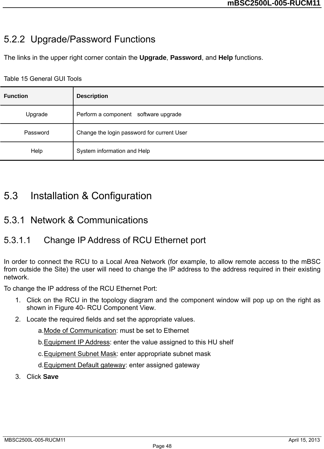         mBSC2500L-005-RUCM11   MBSC2500L-005-RUCM11                                April 15, 2013 Page 48 5.2.2  Upgrade/Password Functions The links in the upper right corner contain the Upgrade, Password, and Help functions.    Table 15 General GUI Tools Function  Description Upgrade  Perform a component    software upgrade Password  Change the login password for current User Help  System information and Help   5.3  Installation &amp; Configuration 5.3.1  Network &amp; Communications 5.3.1.1  Change IP Address of RCU Ethernet port In order to connect the RCU to a Local Area Network (for example, to allow remote access to the mBSC from outside the Site) the user will need to change the IP address to the address required in their existing network. To change the IP address of the RCU Ethernet Port: 1.  Click on the RCU in the topology diagram and the component window will pop up on the right as shown in Figure 40- RCU Component View. 2.  Locate the required fields and set the appropriate values.   a. Mode of Communication: must be set to Ethernet b. Equipment IP Address: enter the value assigned to this HU shelf c. Equipment Subnet Mask: enter appropriate subnet mask d. Equipment Default gateway: enter assigned gateway 3. Click Save  