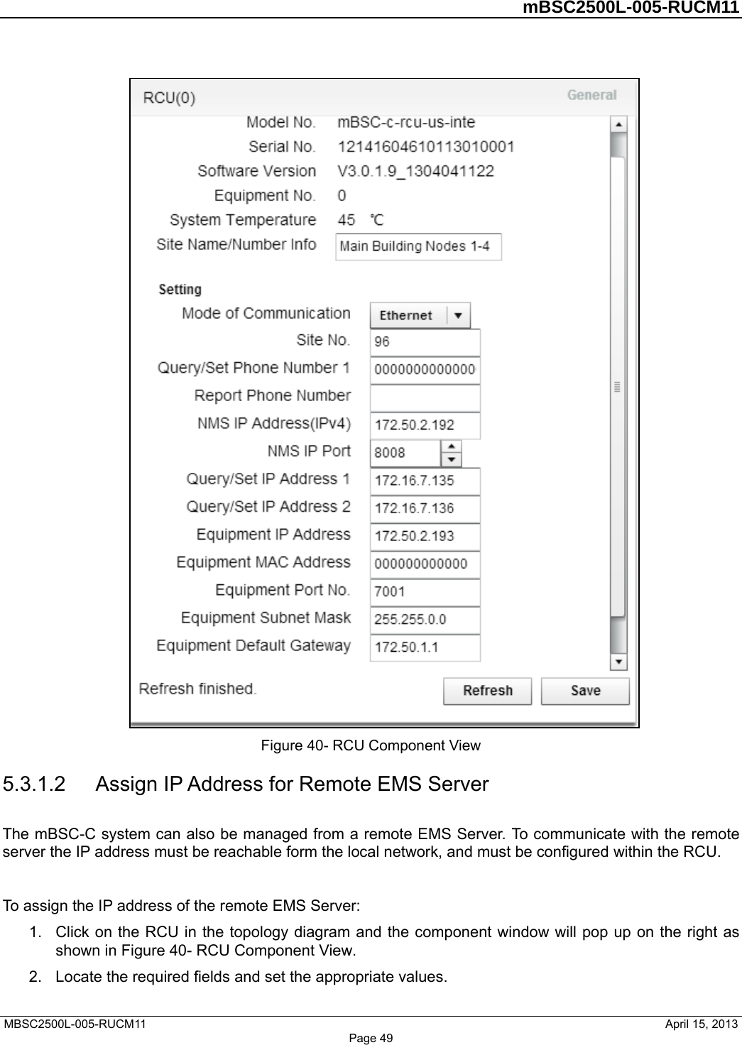         mBSC2500L-005-RUCM11   MBSC2500L-005-RUCM11                                April 15, 2013  Figure 40- RCU Component View 5.3.1.2  Assign IP Address for Remote EMS Server The mBSC-C system can also be managed from a remote EMS Server. To communicate with the remote server the IP address must be reachable form the local network, and must be configured within the RCU.  To assign the IP address of the remote EMS Server: 1.  Click on the RCU in the topology diagram and the component window will pop up on the right as shown in Figure 40- RCU Component View. 2.  Locate the required fields and set the appropriate values.   Page 49 