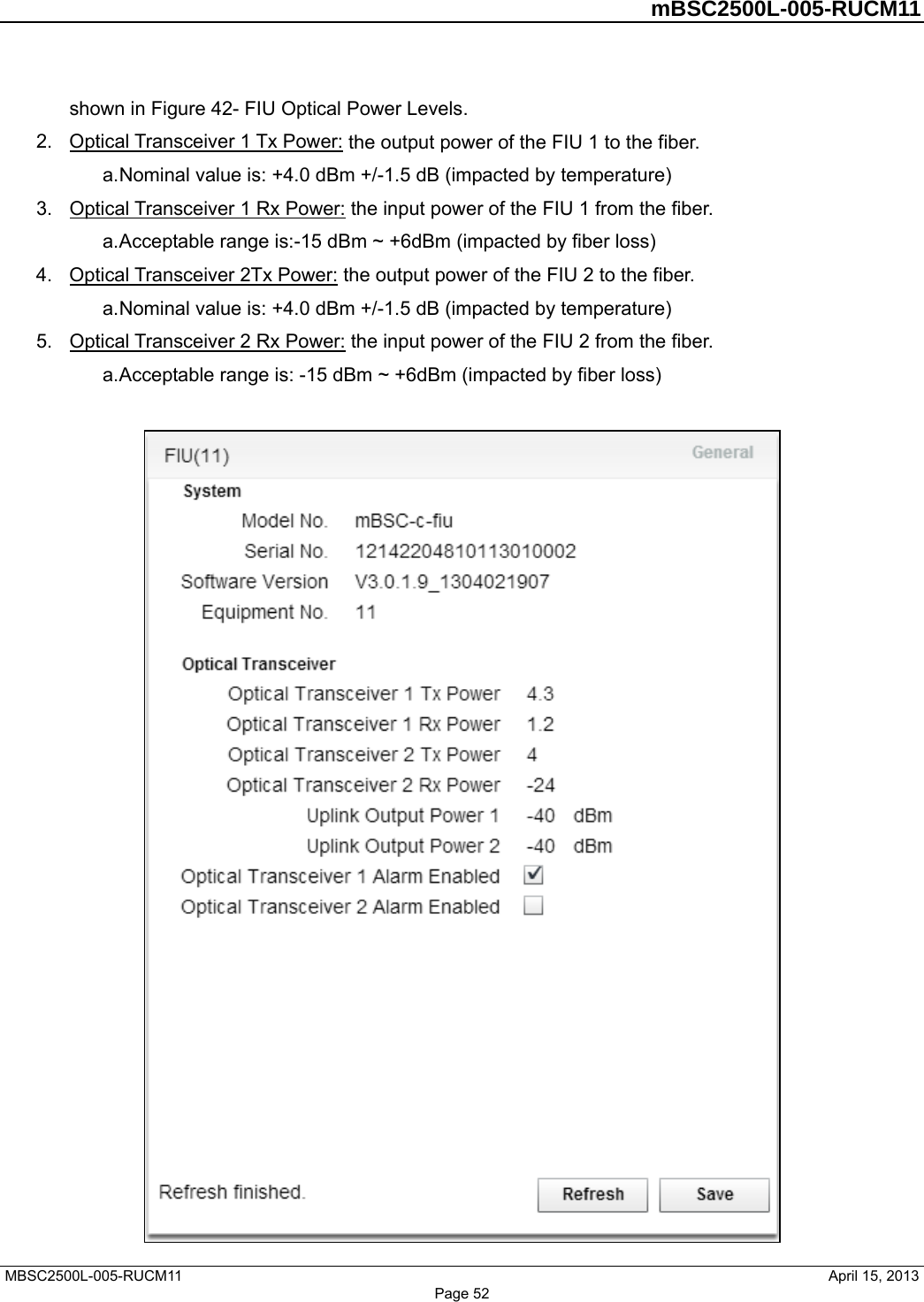        mBSC2500L-005-RUCM11   MBSC2500L-005-RUCM11                                April 15, 2013 shown in Figure 42- FIU Optical Power Levels. 2.  Optical Transceiver 1 Tx Power: the output power of the FIU 1 to the fiber.   a. Nominal value is: +4.0 dBm +/-1.5 dB (impacted by temperature) 3.  Optical Transceiver 1 Rx Power: the input power of the FIU 1 from the fiber.   a. Acceptable range is:-15 dBm ~ +6dBm (impacted by fiber loss) 4.  Optical Transceiver 2Tx Power: the output power of the FIU 2 to the fiber.   a. Nominal value is: +4.0 dBm +/-1.5 dB (impacted by temperature) 5.  Optical Transceiver 2 Rx Power: the input power of the FIU 2 from the fiber.   a. Acceptable range is: -15 dBm ~ +6dBm (impacted by fiber loss)   Page 52 