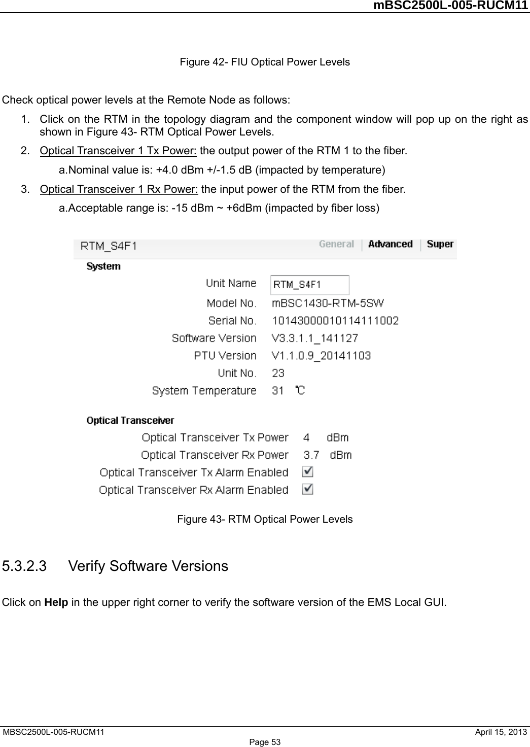         mBSC2500L-005-RUCM11   MBSC2500L-005-RUCM11                                April 15, 2013 Figure 42- FIU Optical Power Levels  Check optical power levels at the Remote Node as follows: 1.  Click on the RTM in the topology diagram and the component window will pop up on the right as shown in Figure 43- RTM Optical Power Levels. 2.  Optical Transceiver 1 Tx Power: the output power of the RTM 1 to the fiber.   a. Nominal value is: +4.0 dBm +/-1.5 dB (impacted by temperature) 3.  Optical Transceiver 1 Rx Power: the input power of the RTM from the fiber.   a. Acceptable range is: -15 dBm ~ +6dBm (impacted by fiber loss)   Figure 43- RTM Optical Power Levels  5.3.2.3  Verify Software Versions Click on Help in the upper right corner to verify the software version of the EMS Local GUI. Page 53 