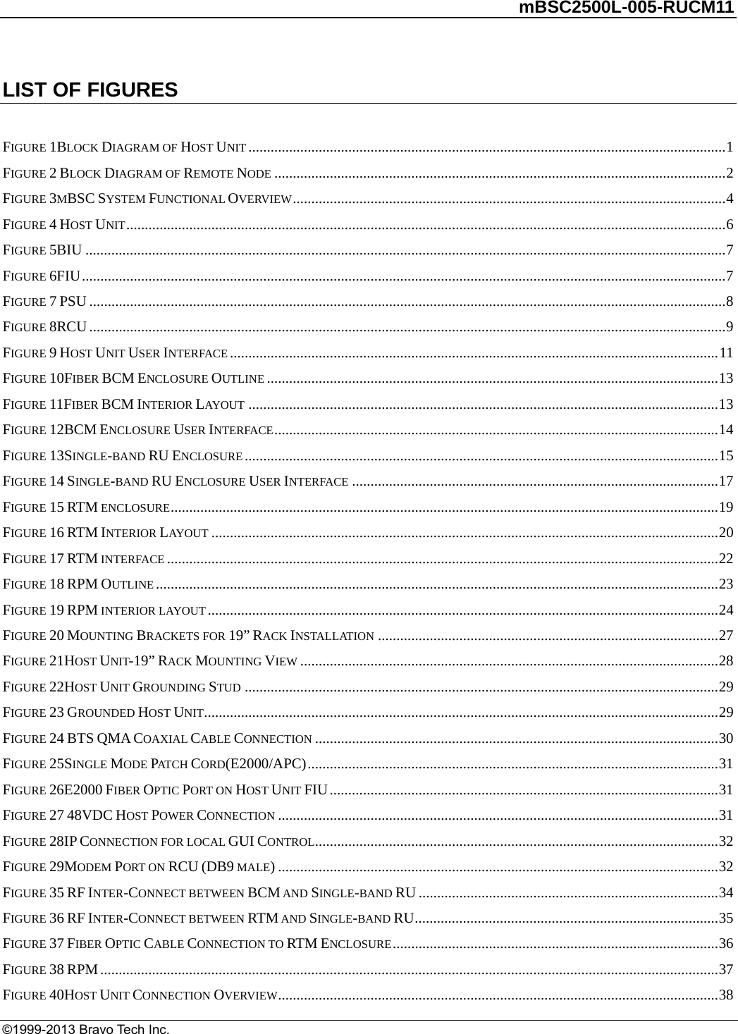         mBSC2500L-005-RUCM11   ©1999-2013 Bravo Tech Inc. LIST OF FIGURES  FIGURE 1BLOCK DIAGRAM OF HOST UNIT .................................................................................................................................1FIGURE 2 BLOCK DIAGRAM OF REMOTE NODE ..........................................................................................................................2FIGURE 3MBSC SYSTEM FUNCTIONAL OVERVIEW.....................................................................................................................4FIGURE 4 HOST UNIT..................................................................................................................................................................6FIGURE 5BIU .............................................................................................................................................................................7FIGURE 6FIU..............................................................................................................................................................................7FIGURE 7 PSU ............................................................................................................................................................................8FIGURE 8RCU ............................................................................................................................................................................9FIGURE 9 HOST UNIT USER INTERFACE ....................................................................................................................................11FIGURE 10FIBER BCM ENCLOSURE OUTLINE ..........................................................................................................................13FIGURE 11FIBER BCM INTERIOR LAYOUT ...............................................................................................................................13FIGURE 12BCM ENCLOSURE USER INTERFACE........................................................................................................................14FIGURE 13SINGLE-BAND RU ENCLOSURE ................................................................................................................................15FIGURE 14 SINGLE-BAND RU ENCLOSURE USER INTERFACE ...................................................................................................17FIGURE 15 RTM ENCLOSURE....................................................................................................................................................19FIGURE 16 RTM INTERIOR LAYOUT .........................................................................................................................................20FIGURE 17 RTM INTERFACE .....................................................................................................................................................22FIGURE 18 RPM OUTLINE ........................................................................................................................................................23FIGURE 19 RPM INTERIOR LAYOUT ..........................................................................................................................................24FIGURE 20 MOUNTING BRACKETS FOR 19” RACK INSTALLATION ............................................................................................27FIGURE 21HOST UNIT-19” RACK MOUNTING VIEW .................................................................................................................28FIGURE 22HOST UNIT GROUNDING STUD ................................................................................................................................29FIGURE 23 GROUNDED HOST UNIT...........................................................................................................................................29FIGURE 24 BTS QMA COAXIAL CABLE CONNECTION .............................................................................................................30FIGURE 25SINGLE MODE PAT C H  CORD(E2000/APC)...............................................................................................................31FIGURE 26E2000 FIBER OPTIC PORT ON HOST UNIT FIU.........................................................................................................31FIGURE 27 48VDC HOST POWER CONNECTION .......................................................................................................................31FIGURE 28IP CONNECTION FOR LOCAL GUI CONTROL.............................................................................................................32FIGURE 29MODEM PORT ON RCU (DB9 MALE).......................................................................................................................32FIGURE 35 RF INTER-CONNECT BETWEEN BCM AND SINGLE-BAND RU .................................................................................34FIGURE 36 RF INTER-CONNECT BETWEEN RTM AND SINGLE-BAND RU..................................................................................35FIGURE 37 FIBER OPTIC CABLE CONNECTION TO RTM ENCLOSURE........................................................................................36FIGURE 38 RPM.......................................................................................................................................................................37FIGURE 40HOST UNIT CONNECTION OVERVIEW.......................................................................................................................38