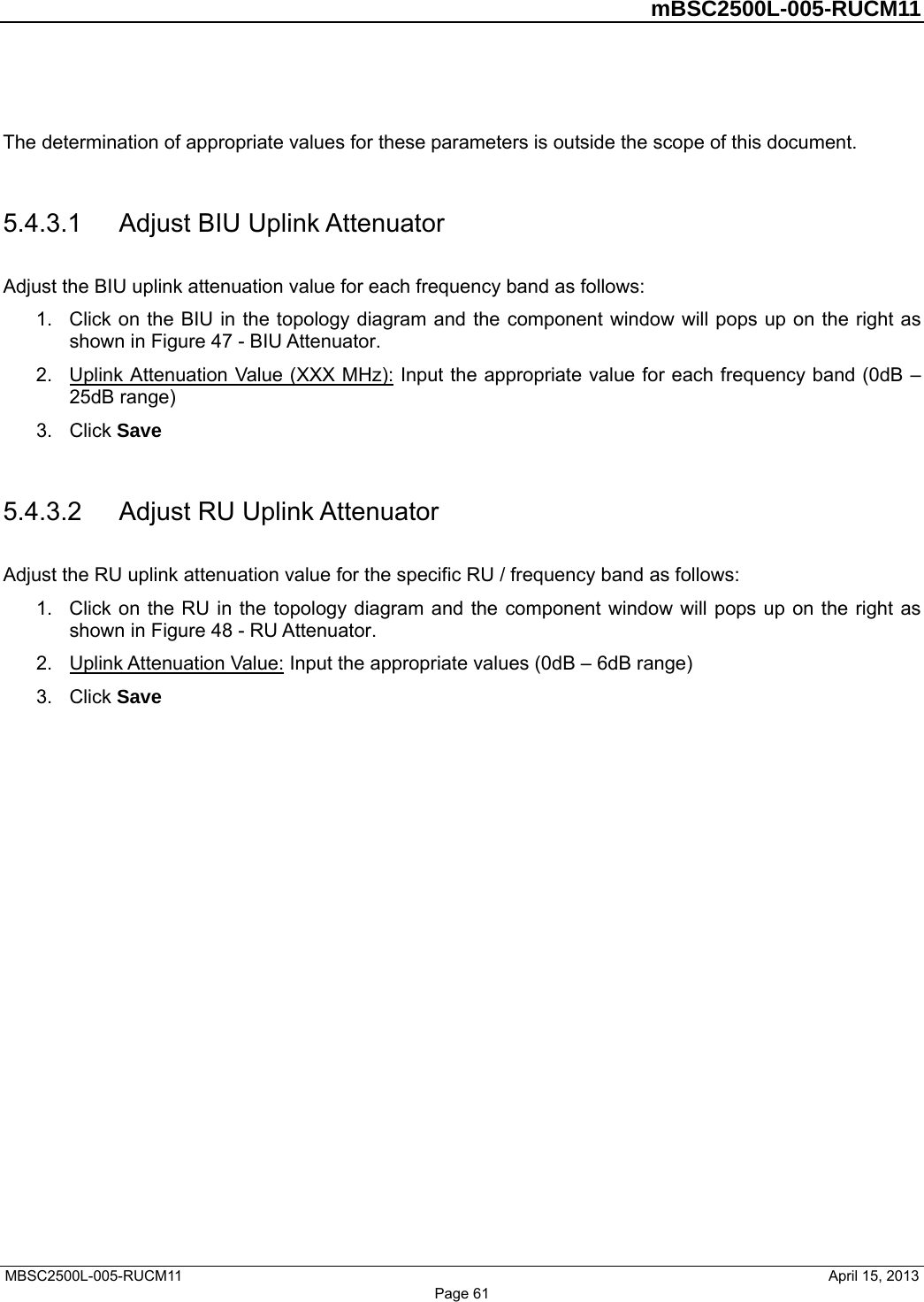         mBSC2500L-005-RUCM11   MBSC2500L-005-RUCM11                                April 15, 2013 Page 61  The determination of appropriate values for these parameters is outside the scope of this document.    5.4.3.1  Adjust BIU Uplink Attenuator Adjust the BIU uplink attenuation value for each frequency band as follows: 1.  Click on the BIU in the topology diagram and the component window will pops up on the right as shown in Figure 47 - BIU Attenuator.  2.  Uplink Attenuation Value (XXX MHz): Input the appropriate value for each frequency band (0dB – 25dB range) 3. Click Save  5.4.3.2  Adjust RU Uplink Attenuator Adjust the RU uplink attenuation value for the specific RU / frequency band as follows: 1.  Click on the RU in the topology diagram and the component window will pops up on the right as shown in Figure 48 - RU Attenuator.  2.  Uplink Attenuation Value: Input the appropriate values (0dB – 6dB range) 3. Click Save  