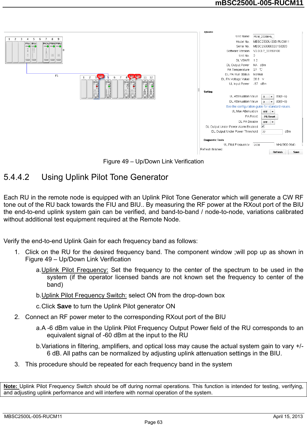         mBSC2500L-005-RUCM11   MBSC2500L-005-RUCM11                                April 15, 2013  Figure 49 – Up/Down Link Verification 5.4.4.2  Using Uplink Pilot Tone Generator Each RU in the remote node is equipped with an Uplink Pilot Tone Generator which will generate a CW RF tone out of the RU back towards the FIU and BIU.. By measuring the RF power at the RXout port of the BIU the end-to-end uplink system gain can be verified, and band-to-band / node-to-node, variations calibrated without additional test equipment required at the Remote Node.  Verify the end-to-end Uplink Gain for each frequency band as follows: 1.  Click on the RU for the desired frequency band. The component window ;will pop up as shown in Figure 49 – Up/Down Link Verification a. Uplink Pilot Frequency: Set the frequency to the center of the spectrum to be used in the system (if the operator licensed bands are not known set the frequency to center of the band) b. Uplink Pilot Frequency Switch: select ON from the drop-down box c. Click  Save to turn the Uplink Pilot generator ON 2.  Connect an RF power meter to the corresponding RXout port of the BIU a. A -6 dBm value in the Uplink Pilot Frequency Output Power field of the RU corresponds to an equivalent signal of -60 dBm at the input to the RU b. Variations in filtering, amplifiers, and optical loss may cause the actual system gain to vary +/- 6 dB. All paths can be normalized by adjusting uplink attenuation settings in the BIU. 3.  This procedure should be repeated for each frequency band in the system  Note: Uplink Pilot Frequency Switch should be off during normal operations. This function is intended for testing, verifying, and adjusting uplink performance and will interfere with normal operation of the system. Page 63 