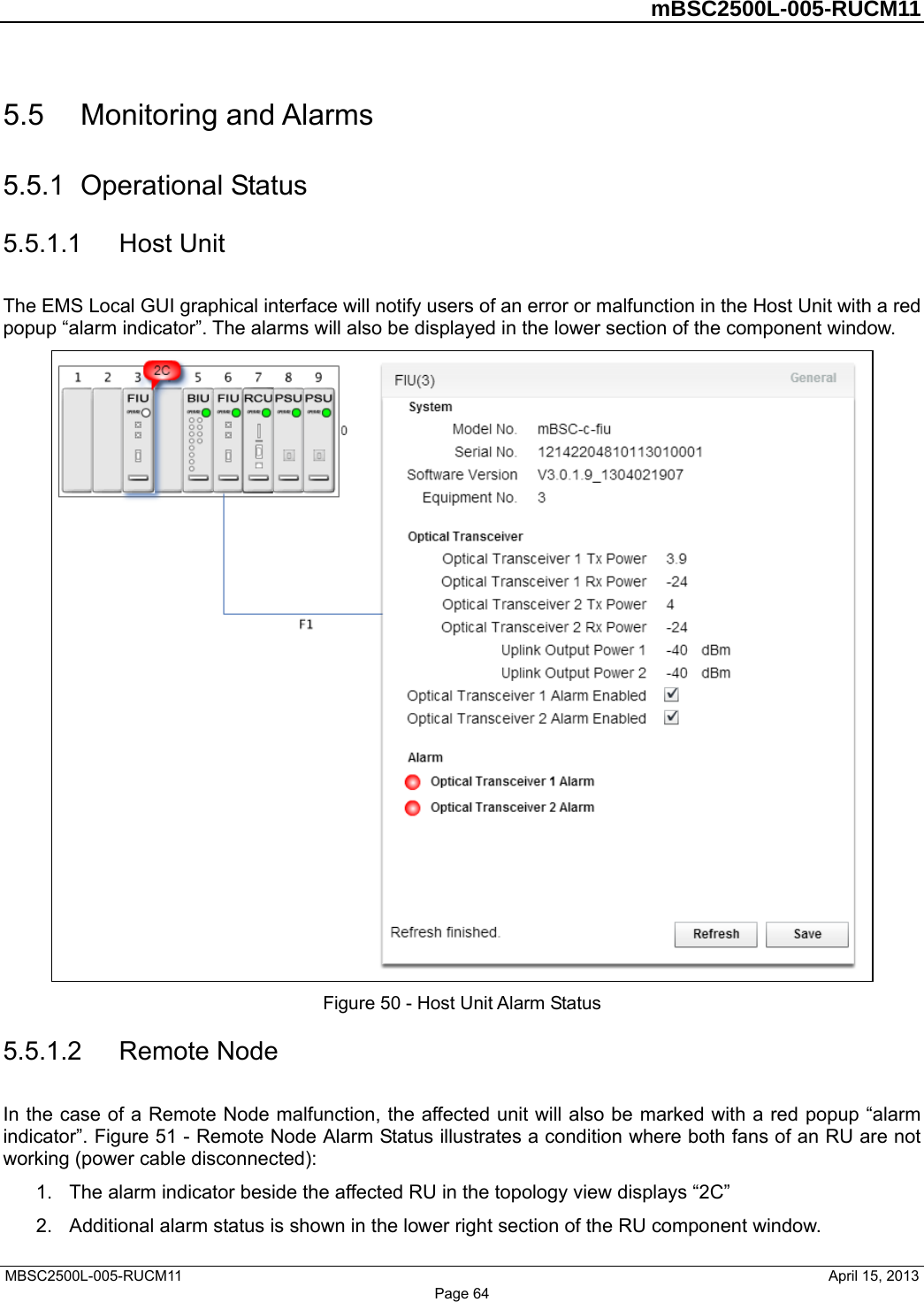         mBSC2500L-005-RUCM11   MBSC2500L-005-RUCM11                                April 15, 2013 5.5  Monitoring and Alarms 5.5.1  Operational Status 5.5.1.1  Host Unit The EMS Local GUI graphical interface will notify users of an error or malfunction in the Host Unit with a red popup “alarm indicator”. The alarms will also be displayed in the lower section of the component window.  Figure 50 - Host Unit Alarm Status 5.5.1.2  Remote Node In the case of a Remote Node malfunction, the affected unit will also be marked with a red popup “alarm indicator”. Figure 51 - Remote Node Alarm Status illustrates a condition where both fans of an RU are not working (power cable disconnected): 1.  The alarm indicator beside the affected RU in the topology view displays “2C”   2.  Additional alarm status is shown in the lower right section of the RU component window.   Page 64 