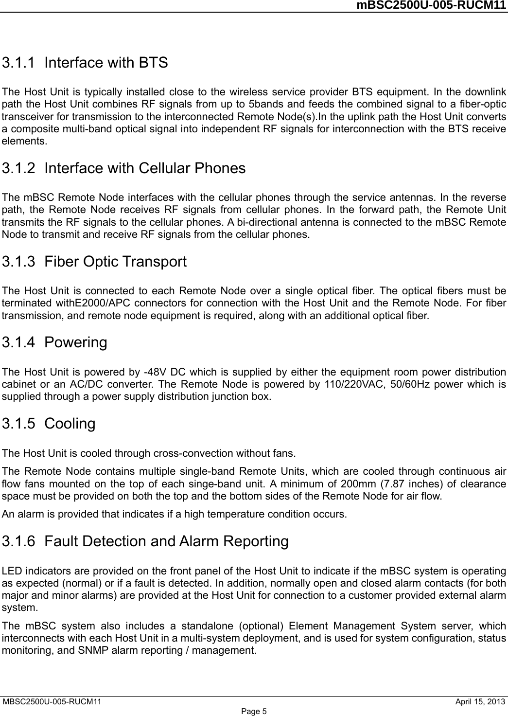         mBSC2500U-005-RUCM11   MBSC2500U-005-RUCM11                                April 15, 2013 Page 5 3.1.1  Interface with BTS The Host Unit is typically installed close to the wireless service provider BTS equipment. In the downlink path the Host Unit combines RF signals from up to 5bands and feeds the combined signal to a fiber-optic transceiver for transmission to the interconnected Remote Node(s).In the uplink path the Host Unit converts a composite multi-band optical signal into independent RF signals for interconnection with the BTS receive elements. 3.1.2  Interface with Cellular Phones The mBSC Remote Node interfaces with the cellular phones through the service antennas. In the reverse path, the Remote Node receives RF signals from cellular phones. In the forward path, the Remote Unit transmits the RF signals to the cellular phones. A bi-directional antenna is connected to the mBSC Remote Node to transmit and receive RF signals from the cellular phones. 3.1.3  Fiber Optic Transport The Host Unit is connected to each Remote Node over a single optical fiber. The optical fibers must be terminated withE2000/APC connectors for connection with the Host Unit and the Remote Node. For fiber transmission, and remote node equipment is required, along with an additional optical fiber. 3.1.4  Powering The Host Unit is powered by -48V DC which is supplied by either the equipment room power distribution cabinet or an AC/DC converter. The Remote Node is powered by 110/220VAC, 50/60Hz power which is supplied through a power supply distribution junction box. 3.1.5  Cooling The Host Unit is cooled through cross-convection without fans. The Remote Node contains multiple single-band Remote Units, which are cooled through continuous air flow fans mounted on the top of each singe-band unit. A minimum of 200mm (7.87 inches) of clearance space must be provided on both the top and the bottom sides of the Remote Node for air flow.   An alarm is provided that indicates if a high temperature condition occurs.   3.1.6  Fault Detection and Alarm Reporting LED indicators are provided on the front panel of the Host Unit to indicate if the mBSC system is operating as expected (normal) or if a fault is detected. In addition, normally open and closed alarm contacts (for both major and minor alarms) are provided at the Host Unit for connection to a customer provided external alarm system. The mBSC system also includes a standalone (optional) Element Management System server, which interconnects with each Host Unit in a multi-system deployment, and is used for system configuration, status monitoring, and SNMP alarm reporting / management. 