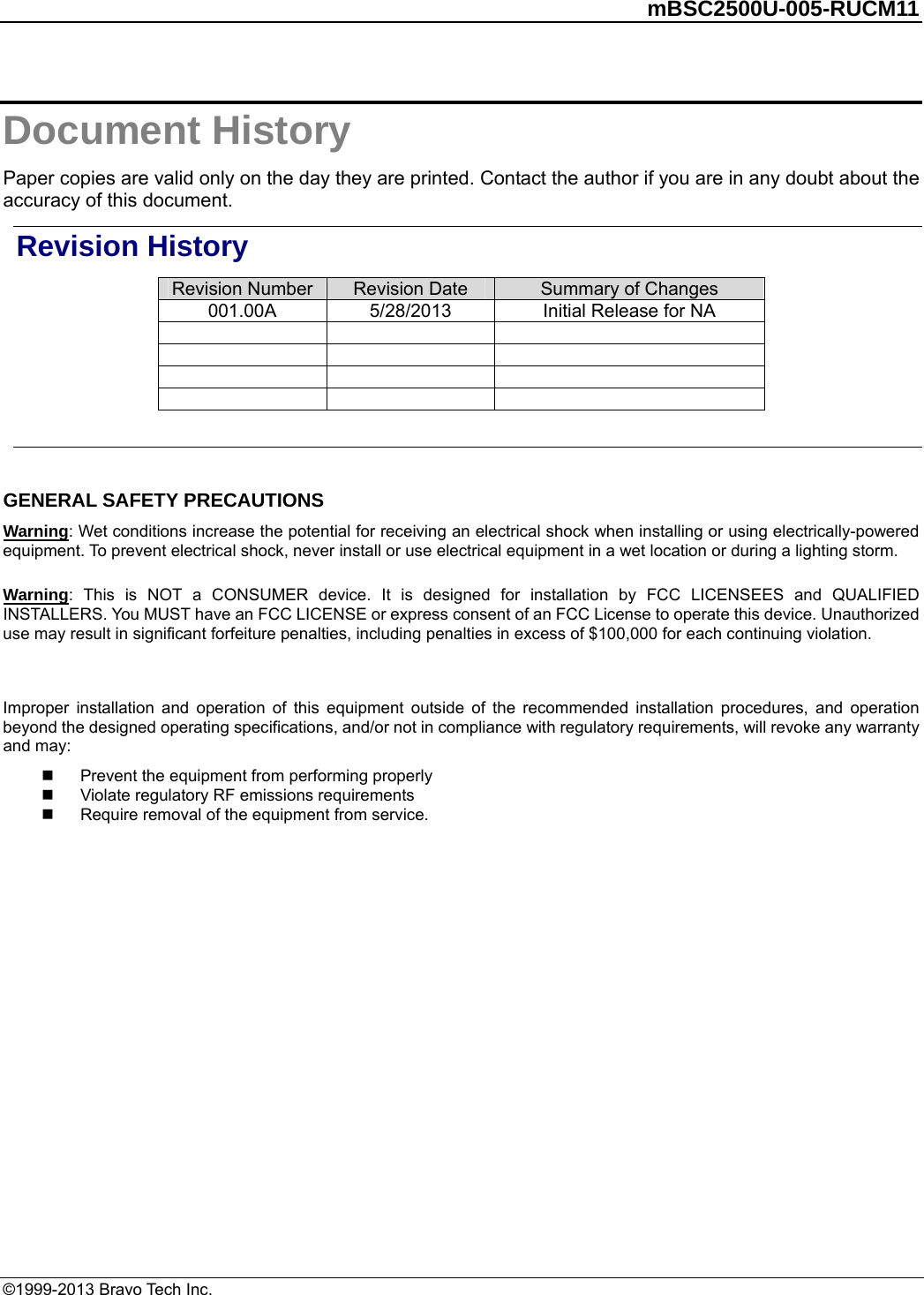         mBSC2500U-005-RUCM11   ©1999-2013 Bravo Tech Inc. Document History Paper copies are valid only on the day they are printed. Contact the author if you are in any doubt about the accuracy of this document. Revision History Revision Number  Revision Date  Summary of Changes 001.00A  5/28/2013  Initial Release for NA                     GENERAL SAFETY PRECAUTIONS Warning: Wet conditions increase the potential for receiving an electrical shock when installing or using electrically-powered equipment. To prevent electrical shock, never install or use electrical equipment in a wet location or during a lighting storm. Warning: This is NOT a CONSUMER device. It is designed for installation by FCC LICENSEES and QUALIFIED INSTALLERS. You MUST have an FCC LICENSE or express consent of an FCC License to operate this device. Unauthorized use may result in significant forfeiture penalties, including penalties in excess of $100,000 for each continuing violation.  Improper installation and operation of this equipment outside of the recommended installation procedures, and operation beyond the designed operating specifications, and/or not in compliance with regulatory requirements, will revoke any warranty and may:   Prevent the equipment from performing properly   Violate regulatory RF emissions requirements   Require removal of the equipment from service.  