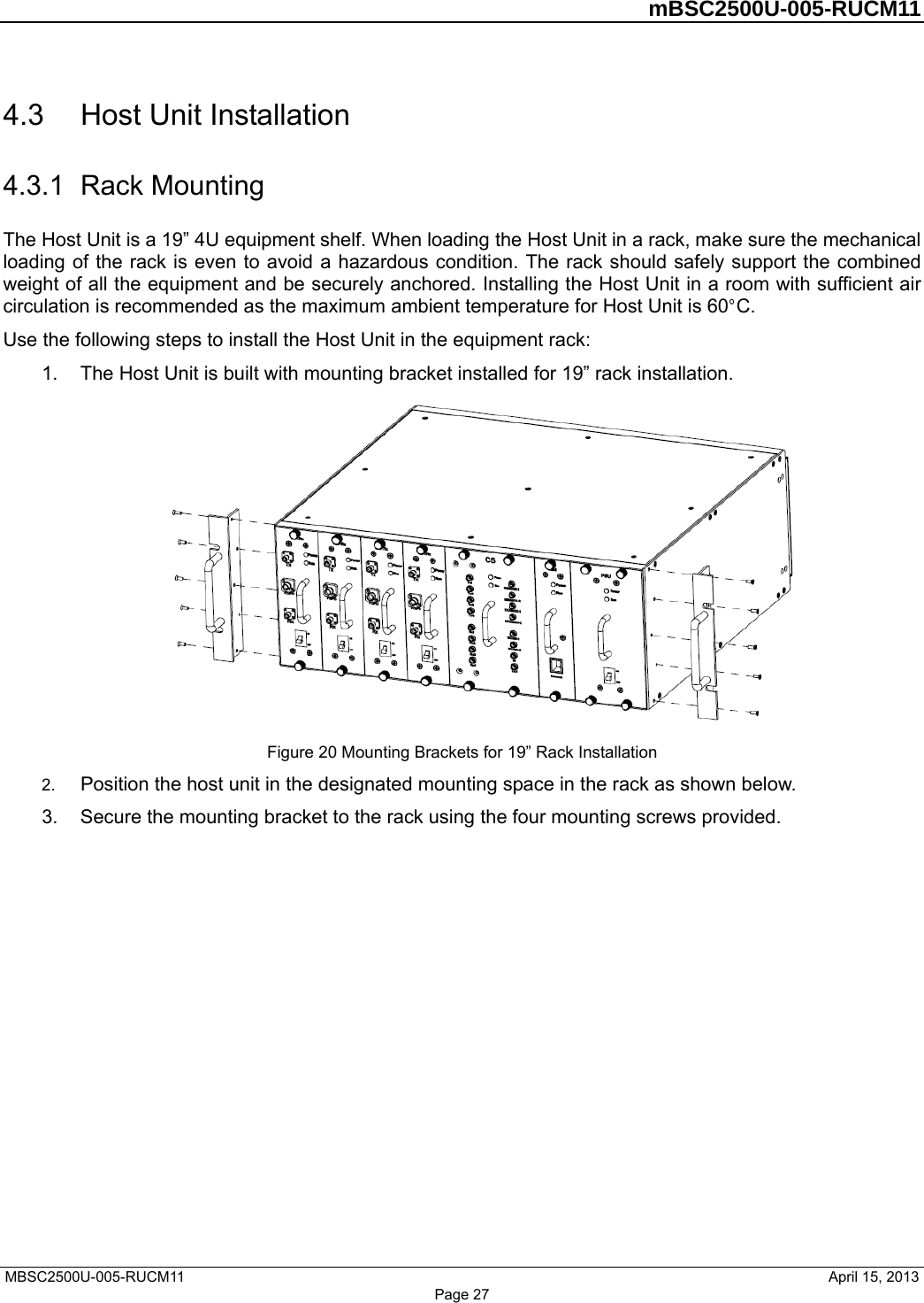         mBSC2500U-005-RUCM11   MBSC2500U-005-RUCM11                                April 15, 2013 Page 27 4.3  Host Unit Installation 4.3.1  Rack Mounting The Host Unit is a 19” 4U equipment shelf. When loading the Host Unit in a rack, make sure the mechanical loading of the rack is even to avoid a hazardous condition. The rack should safely support the combined weight of all the equipment and be securely anchored. Installing the Host Unit in a room with sufficient air circulation is recommended as the maximum ambient temperature for Host Unit is 60°C.  Use the following steps to install the Host Unit in the equipment rack: 1.  The Host Unit is built with mounting bracket installed for 19” rack installation.  Figure 20 Mounting Brackets for 19” Rack Installation 2.  Position the host unit in the designated mounting space in the rack as shown below. 3.  Secure the mounting bracket to the rack using the four mounting screws provided. 