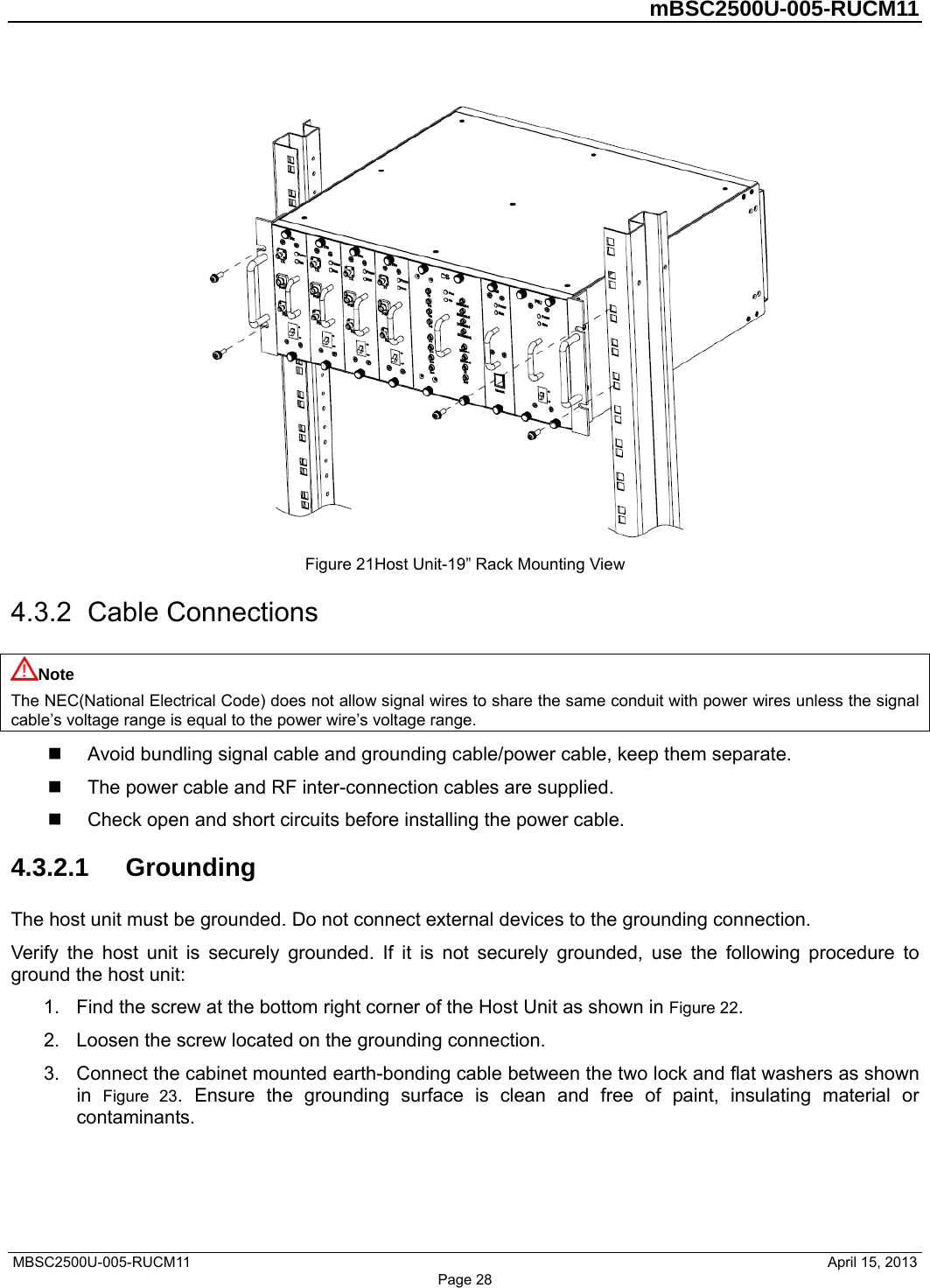         mBSC2500U-005-RUCM11   MBSC2500U-005-RUCM11                                April 15, 2013 Page 28  Figure 21Host Unit-19” Rack Mounting View 4.3.2  Cable Connections Note The NEC(National Electrical Code) does not allow signal wires to share the same conduit with power wires unless the signal cable’s voltage range is equal to the power wire’s voltage range.   Avoid bundling signal cable and grounding cable/power cable, keep them separate.   The power cable and RF inter-connection cables are supplied.   Check open and short circuits before installing the power cable. 4.3.2.1  Grounding The host unit must be grounded. Do not connect external devices to the grounding connection. Verify the host unit is securely grounded. If it is not securely grounded, use the following procedure to ground the host unit: 1.  Find the screw at the bottom right corner of the Host Unit as shown in Figure 22. 2.  Loosen the screw located on the grounding connection. 3.  Connect the cabinet mounted earth-bonding cable between the two lock and flat washers as shown in  Figure 23. Ensure the grounding surface is clean and free of paint, insulating material or contaminants. 