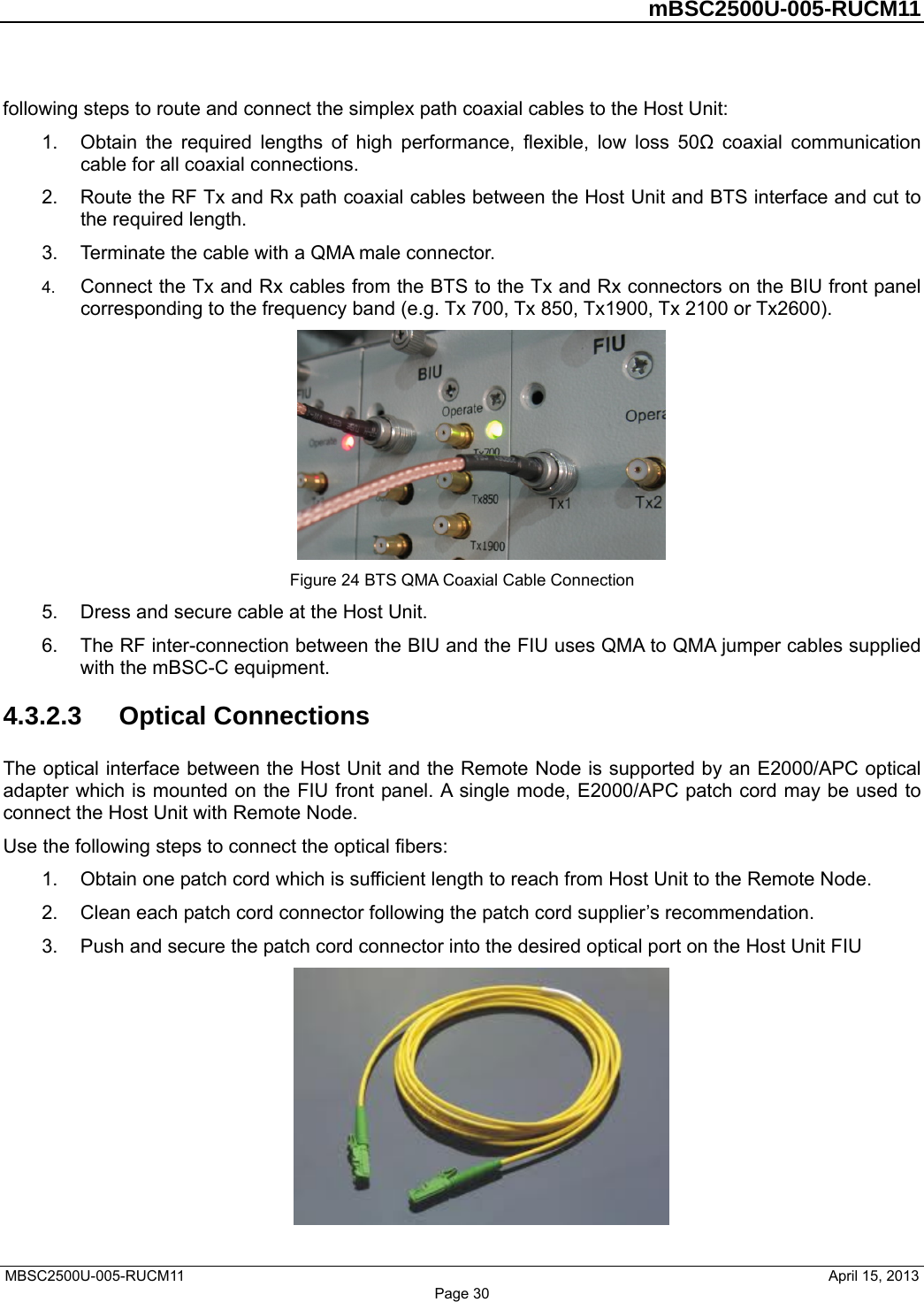         mBSC2500U-005-RUCM11   MBSC2500U-005-RUCM11                                April 15, 2013 Page 30 following steps to route and connect the simplex path coaxial cables to the Host Unit: 1.  Obtain the required lengths of high performance, flexible, low loss 50Ω coaxial communication cable for all coaxial connections. 2.  Route the RF Tx and Rx path coaxial cables between the Host Unit and BTS interface and cut to the required length.   3.  Terminate the cable with a QMA male connector. 4.  Connect the Tx and Rx cables from the BTS to the Tx and Rx connectors on the BIU front panel corresponding to the frequency band (e.g. Tx 700, Tx 850, Tx1900, Tx 2100 or Tx2600).  Figure 24 BTS QMA Coaxial Cable Connection 5.  Dress and secure cable at the Host Unit. 6.  The RF inter-connection between the BIU and the FIU uses QMA to QMA jumper cables supplied with the mBSC-C equipment. 4.3.2.3  Optical Connections The optical interface between the Host Unit and the Remote Node is supported by an E2000/APC optical adapter which is mounted on the FIU front panel. A single mode, E2000/APC patch cord may be used to connect the Host Unit with Remote Node. Use the following steps to connect the optical fibers: 1.  Obtain one patch cord which is sufficient length to reach from Host Unit to the Remote Node. 2.  Clean each patch cord connector following the patch cord supplier’s recommendation. 3.  Push and secure the patch cord connector into the desired optical port on the Host Unit FIU  