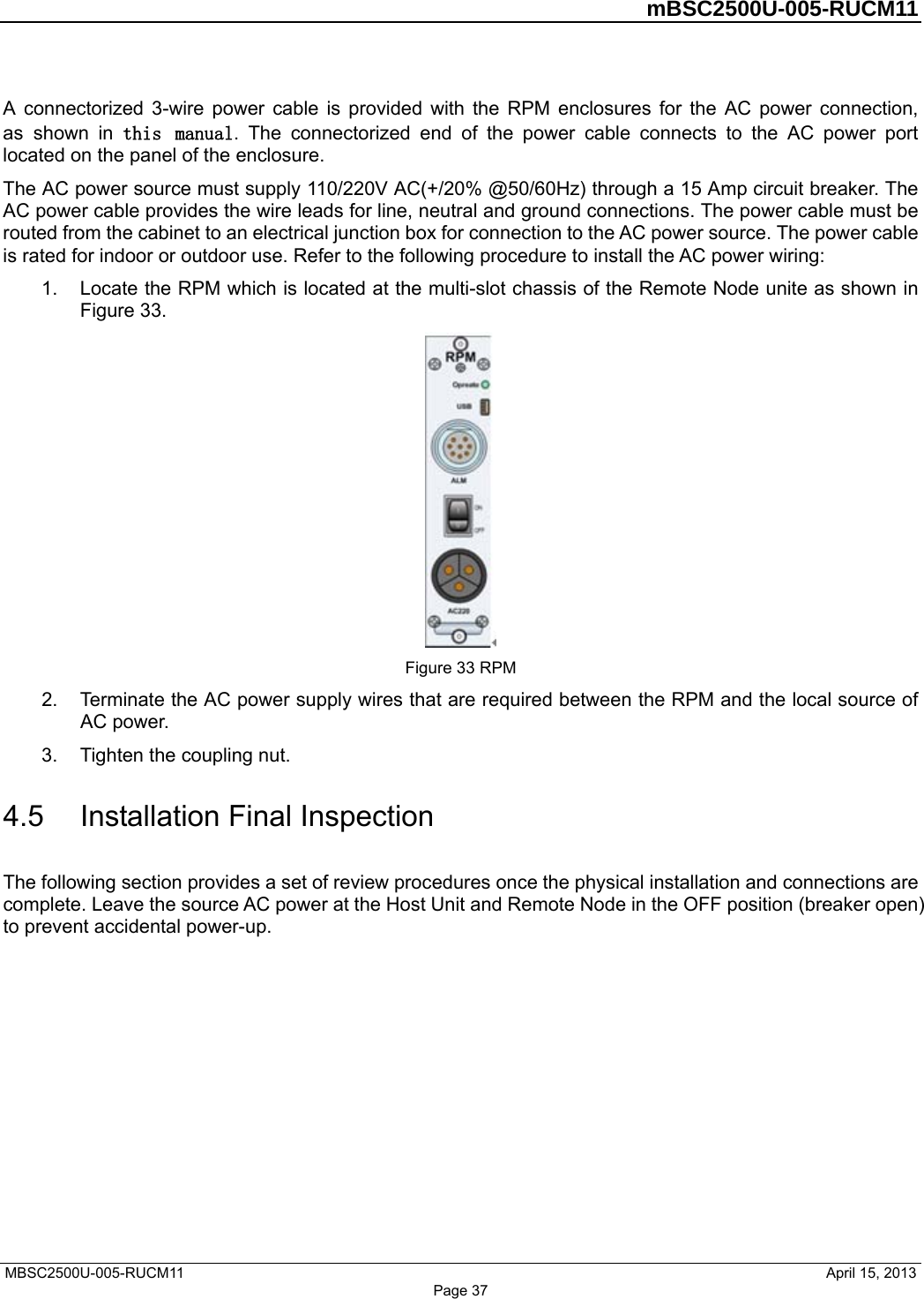 mBSC2500U-005-RUCM11 MBSC2500U-005-RUCM11       April 15, 2013 Page 3720V AC(+/20% @50/60Hz) through a 15 Amp circuit breaker. The  shown in A connectorized 3-wire power cable is provided with the RPM enclosures for the AC power connection, as  shown  in  this  manual.  The  connectorized  end  of  the  power  cable  connects  to  the  AC  power  port located on the panel of the enclosure.  The AC power source must supply 110/2AC power cable provides the wire leads for line, neutral and ground connections. The power cable must be routed from the cabinet to an electrical junction box for connection to the AC power source. The power cable is rated for indoor or outdoor use. Refer to the following procedure to install the AC power wiring: 1. Locate the RPM which is located at the multi-slot chassis of the Remote Node unite asFigure 33.Figure 33 RPM 2. Terminate the AC power supply wires red between the RPM and the local source of coupling nut. 4.5  Installation Final Inspection The following section provides a set of review procedures once the physical installation and connections are  that are requiAC power.3. Tighten the complete. Leave the source AC power at the Host Unit and Remote Node in the OFF position (breaker open) to prevent accidental power-up. 