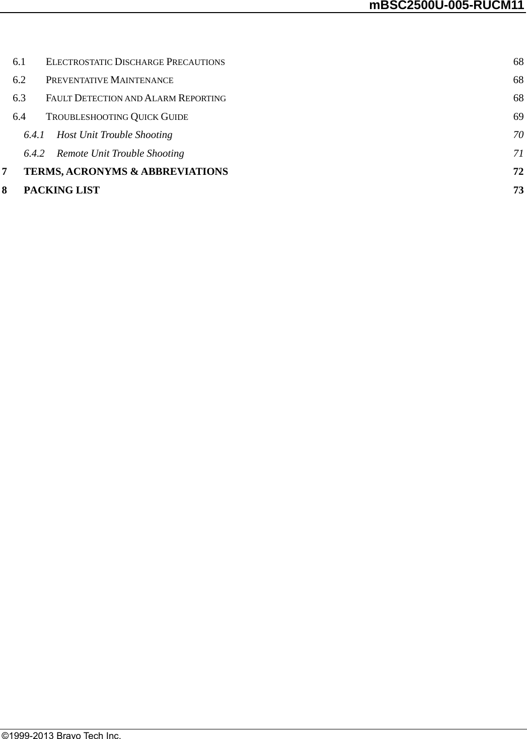         mBSC2500U-005-RUCM11   ©1999-2013 Bravo Tech Inc. 6.1ELECTROSTATIC DISCHARGE PRECAUTIONS 686.2PREVENTATIVE MAINTENANCE 686.3FAULT DETECTION AND ALARM REPORTING 686.4TROUBLESHOOTING QUICK GUIDE 696.4.1Host Unit Trouble Shooting 706.4.2Remote Unit Trouble Shooting 717TERMS, ACRONYMS &amp; ABBREVIATIONS 728PACKING LIST 73 