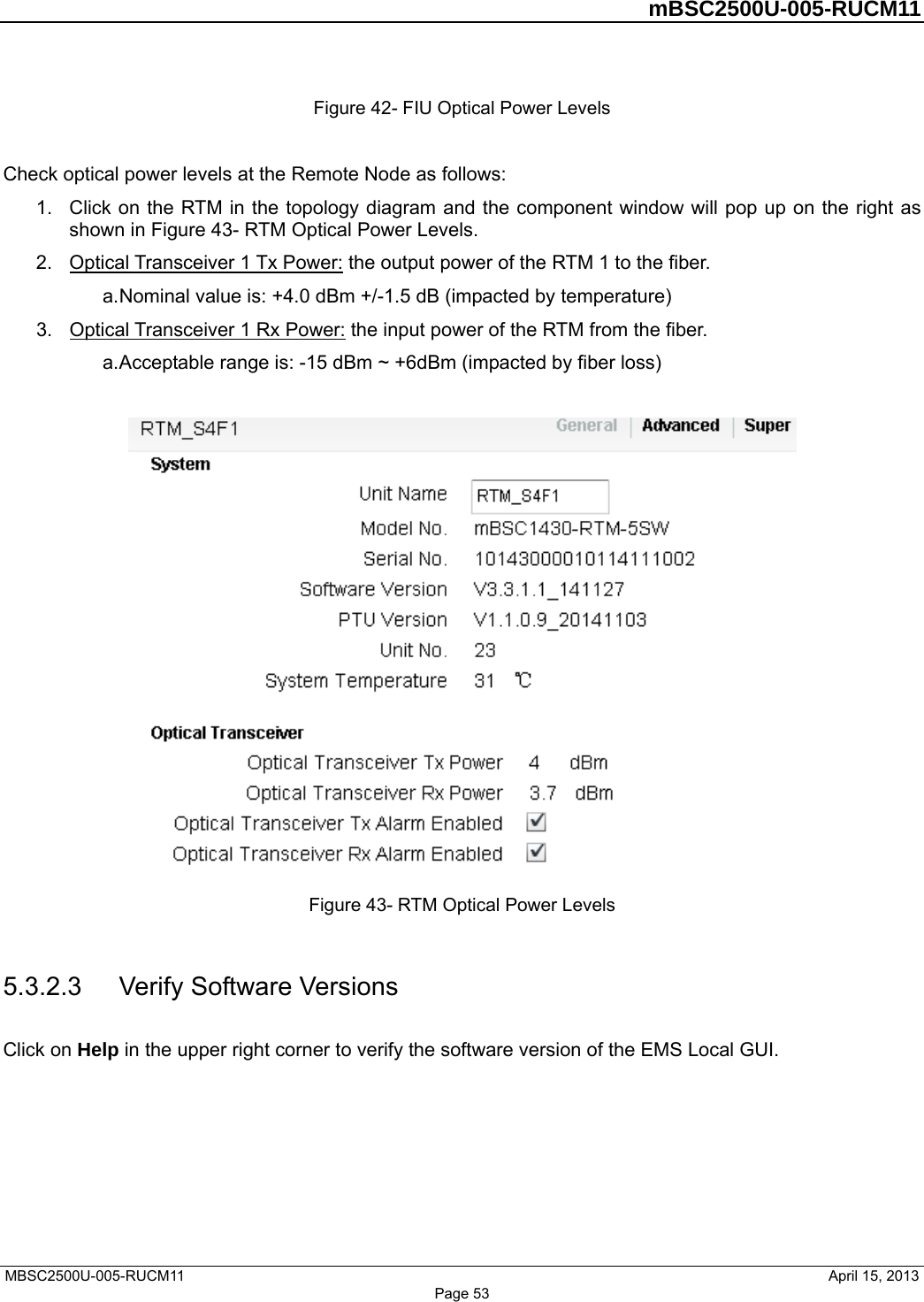         mBSC2500U-005-RUCM11   MBSC2500U-005-RUCM11                                April 15, 2013 Figure 42- FIU Optical Power Levels  Check optical power levels at the Remote Node as follows: 1.  Click on the RTM in the topology diagram and the component window will pop up on the right as shown in Figure 43- RTM Optical Power Levels. 2.  Optical Transceiver 1 Tx Power: the output power of the RTM 1 to the fiber.   a. Nominal value is: +4.0 dBm +/-1.5 dB (impacted by temperature) 3.  Optical Transceiver 1 Rx Power: the input power of the RTM from the fiber.   a. Acceptable range is: -15 dBm ~ +6dBm (impacted by fiber loss)   Figure 43- RTM Optical Power Levels  5.3.2.3  Verify Software Versions Click on Help in the upper right corner to verify the software version of the EMS Local GUI. Page 53 