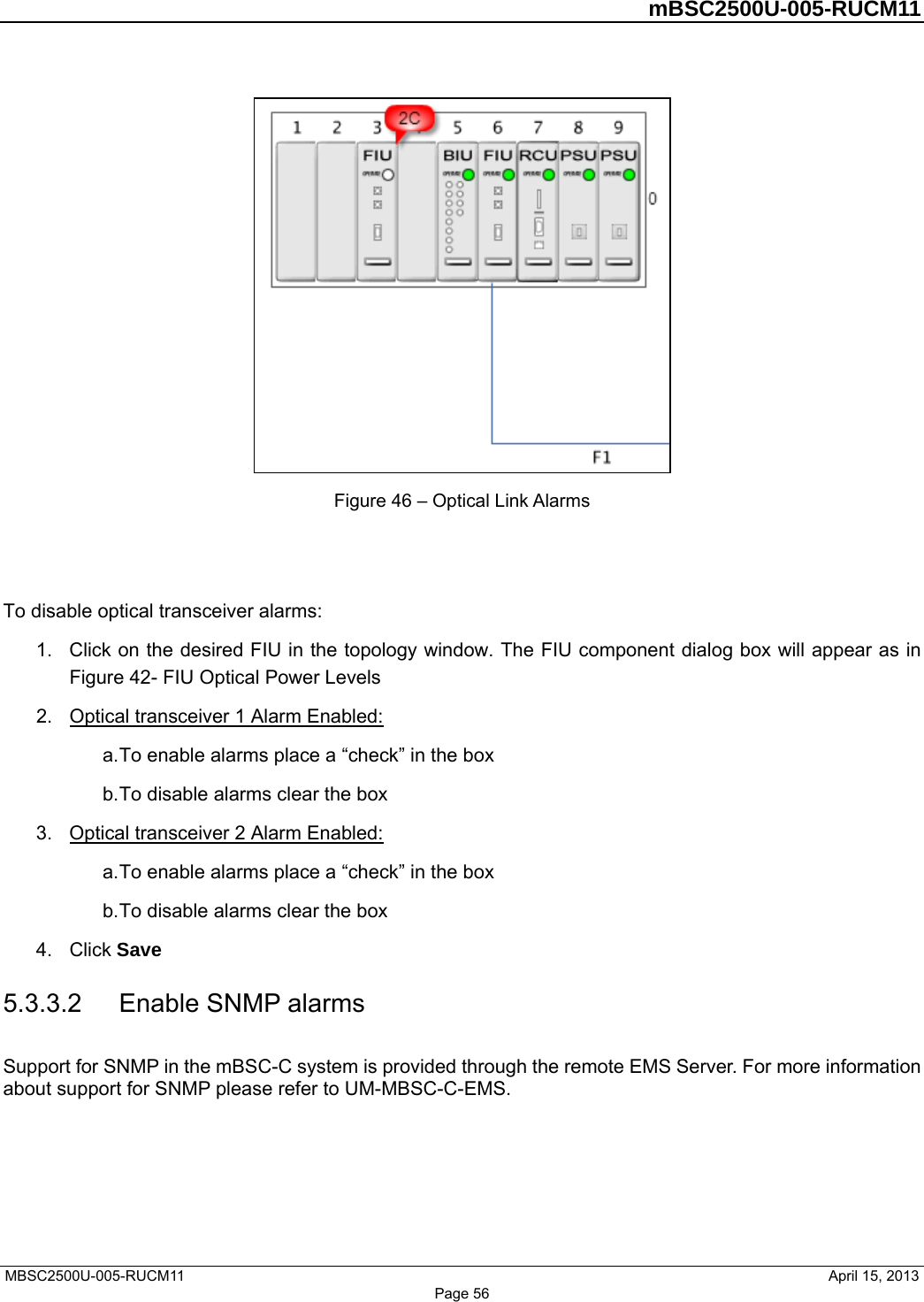         mBSC2500U-005-RUCM11   MBSC2500U-005-RUCM11                                April 15, 2013  Figure 46 – Optical Link Alarms   To disable optical transceiver alarms: 1.  Click on the desired FIU in the topology window. The FIU component dialog box will appear as in Figure 42- FIU Optical Power Levels 2.  Optical transceiver 1 Alarm Enabled: a. To enable alarms place a “check” in the box b. To disable alarms clear the box 3.  Optical transceiver 2 Alarm Enabled: a. To enable alarms place a “check” in the box b. To disable alarms clear the box 4. Click Save 5.3.3.2  Enable SNMP alarms Support for SNMP in the mBSC-C system is provided through the remote EMS Server. For more information about support for SNMP please refer to UM-MBSC-C-EMS.  Page 56 