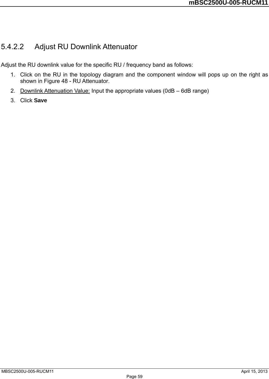         mBSC2500U-005-RUCM11   MBSC2500U-005-RUCM11                                April 15, 2013 Page 59  5.4.2.2  Adjust RU Downlink Attenuator Adjust the RU downlink value for the specific RU / frequency band as follows: 1.  Click on the RU in the topology diagram and the component window will pops up on the right as shown in Figure 48 - RU Attenuator.  2.  Downlink Attenuation Value: Input the appropriate values (0dB – 6dB range) 3. Click Save  