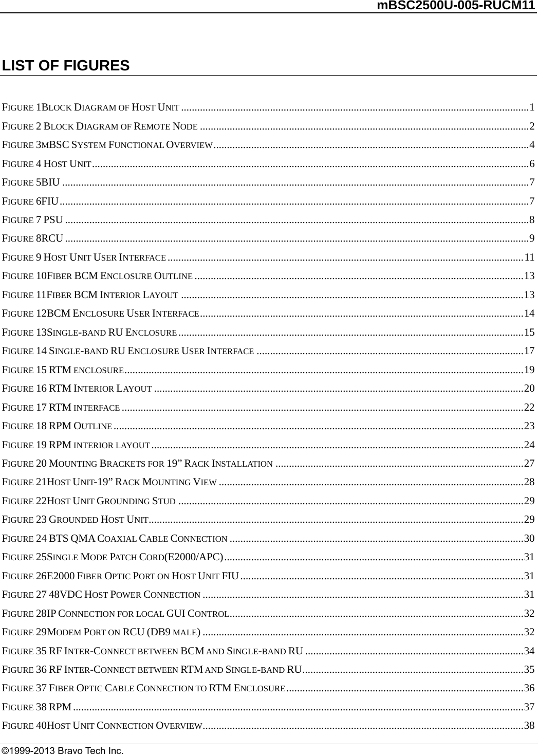         mBSC2500U-005-RUCM11   ©1999-2013 Bravo Tech Inc. LIST OF FIGURES  FIGURE 1BLOCK DIAGRAM OF HOST UNIT .................................................................................................................................1FIGURE 2 BLOCK DIAGRAM OF REMOTE NODE ..........................................................................................................................2FIGURE 3MBSC SYSTEM FUNCTIONAL OVERVIEW.....................................................................................................................4FIGURE 4 HOST UNIT..................................................................................................................................................................6FIGURE 5BIU .............................................................................................................................................................................7FIGURE 6FIU..............................................................................................................................................................................7FIGURE 7 PSU ............................................................................................................................................................................8FIGURE 8RCU............................................................................................................................................................................9FIGURE 9 HOST UNIT USER INTERFACE....................................................................................................................................11FIGURE 10FIBER BCM ENCLOSURE OUTLINE ..........................................................................................................................13FIGURE 11FIBER BCM INTERIOR LAYOUT ...............................................................................................................................13FIGURE 12BCM ENCLOSURE USER INTERFACE........................................................................................................................14FIGURE 13SINGLE-BAND RU ENCLOSURE................................................................................................................................15FIGURE 14 SINGLE-BAND RU ENCLOSURE USER INTERFACE ...................................................................................................17FIGURE 15 RTM ENCLOSURE....................................................................................................................................................19FIGURE 16 RTM INTERIOR LAYOUT .........................................................................................................................................20FIGURE 17 RTM INTERFACE .....................................................................................................................................................22FIGURE 18 RPM OUTLINE........................................................................................................................................................23FIGURE 19 RPM INTERIOR LAYOUT..........................................................................................................................................24FIGURE 20 MOUNTING BRACKETS FOR 19” RACK INSTALLATION ............................................................................................27FIGURE 21HOST UNIT-19” RACK MOUNTING VIEW .................................................................................................................28FIGURE 22HOST UNIT GROUNDING STUD ................................................................................................................................29FIGURE 23 GROUNDED HOST UNIT...........................................................................................................................................29FIGURE 24 BTS QMA COAXIAL CABLE CONNECTION .............................................................................................................30FIGURE 25SINGLE MODE PAT C H  CORD(E2000/APC)...............................................................................................................31FIGURE 26E2000 FIBER OPTIC PORT ON HOST UNIT FIU.........................................................................................................31FIGURE 27 48VDC HOST POWER CONNECTION .......................................................................................................................31FIGURE 28IP CONNECTION FOR LOCAL GUI CONTROL.............................................................................................................32FIGURE 29MODEM PORT ON RCU (DB9 MALE).......................................................................................................................32FIGURE 35 RF INTER-CONNECT BETWEEN BCM AND SINGLE-BAND RU .................................................................................34FIGURE 36 RF INTER-CONNECT BETWEEN RTM AND SINGLE-BAND RU..................................................................................35FIGURE 37 FIBER OPTIC CABLE CONNECTION TO RTM ENCLOSURE........................................................................................36FIGURE 38 RPM.......................................................................................................................................................................37FIGURE 40HOST UNIT CONNECTION OVERVIEW.......................................................................................................................38