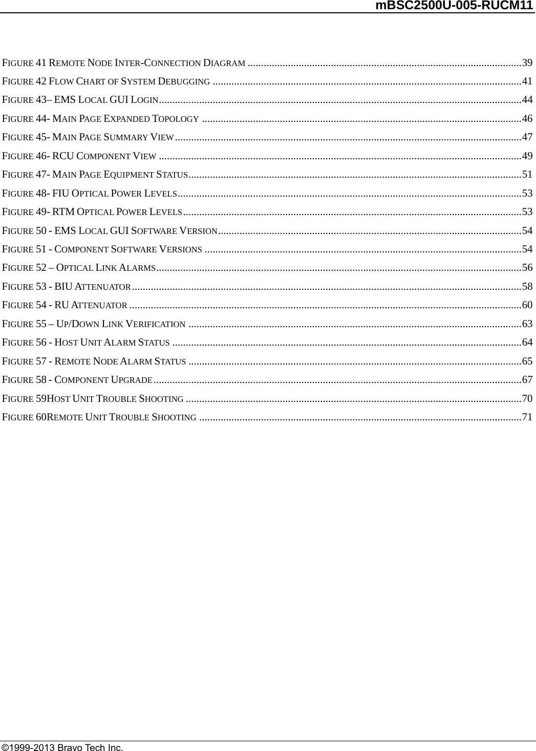         mBSC2500U-005-RUCM11   ©1999-2013 Bravo Tech Inc. FIGURE 41 REMOTE NODE INTER-CONNECTION DIAGRAM ......................................................................................................39FIGURE 42 FLOW CHART OF SYSTEM DEBUGGING ...................................................................................................................41FIGURE 43– EMS LOCAL GUI LOGIN.......................................................................................................................................44FIGURE 44- MAIN PAGE EXPANDED TOPOLOGY .......................................................................................................................46FIGURE 45- MAIN PAGE SUMMARY VIEW.................................................................................................................................47FIGURE 46- RCU COMPONENT VIEW .......................................................................................................................................49FIGURE 47- MAIN PAGE EQUIPMENT STATUS............................................................................................................................51FIGURE 48- FIU OPTICAL POWER LEVELS................................................................................................................................53FIGURE 49- RTM OPTICAL POWER LEVELS..............................................................................................................................53FIGURE 50 - EMS LOCAL GUI SOFTWARE VERSION.................................................................................................................54FIGURE 51 - COMPONENT SOFTWARE VERSIONS ......................................................................................................................54FIGURE 52 – OPTICAL LINK ALARMS........................................................................................................................................56FIGURE 53 - BIU ATTENUATOR.................................................................................................................................................58FIGURE 54 - RU ATTENUATOR ..................................................................................................................................................60FIGURE 55 – UP/DOWN LINK VERIFICATION ............................................................................................................................63FIGURE 56 - HOST UNIT ALARM STATUS ..................................................................................................................................64FIGURE 57 - REMOTE NODE ALARM STATUS ............................................................................................................................65FIGURE 58 - COMPONENT UPGRADE.........................................................................................................................................67FIGURE 59HOST UNIT TROUBLE SHOOTING .............................................................................................................................70FIGURE 60REMOTE UNIT TROUBLE SHOOTING ........................................................................................................................71