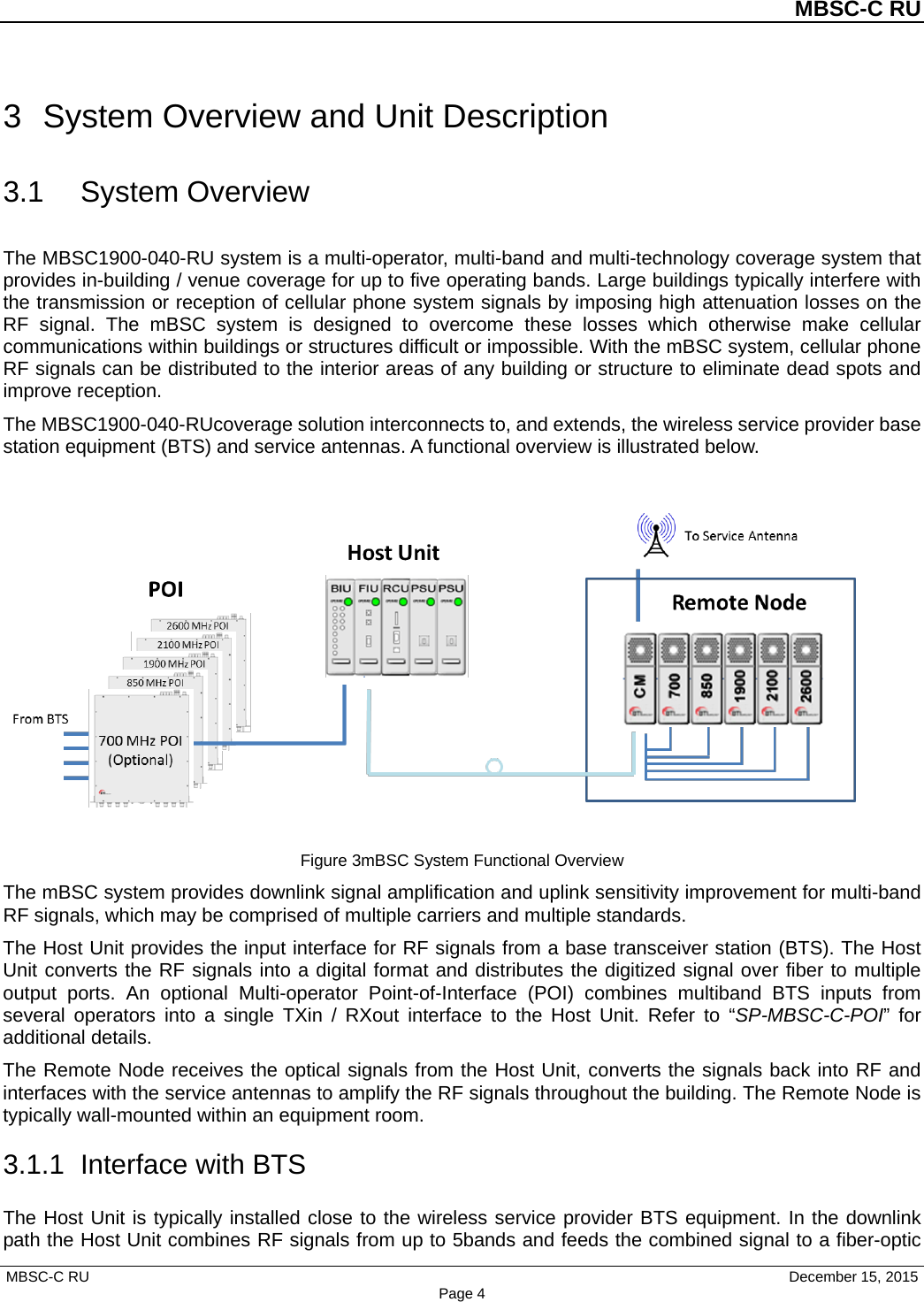 MBSC-C RU MBSC-C RU   December 15, 2015 Page 43  System Overview and Unit Description 3.1 System Overview The MBSC1900-040-RU system is a multi-operator, multi-band and multi-technology coverage system that provides in-building / venue coverage for up to five operating bands. Large buildings typically interfere with the transmission or reception of cellular phone system signals by imposing high attenuation losses on the RF signal. The mBSC system is designed to overcome these losses  which otherwise make cellular communications within buildings or structures difficult or impossible. With the mBSC system, cellular phone RF signals can be distributed to the interior areas of any building or structure to eliminate dead spots and improve reception. The MBSC1900-040-RUcoverage solution interconnects to, and extends, the wireless service provider base station equipment (BTS) and service antennas. A functional overview is illustrated below. Figure 3mBSC System Functional Overview The mBSC system provides downlink signal amplification and uplink sensitivity improvement for multi-band RF signals, which may be comprised of multiple carriers and multiple standards.   The Host Unit provides the input interface for RF signals from a base transceiver station (BTS). The Host Unit converts the RF signals into a digital format and distributes the digitized signal over fiber to multiple output ports. An optional Multi-operator Point-of-Interface (POI) combines multiband BTS inputs from several operators into a single TXin / RXout interface to the Host Unit. Refer to “SP-MBSC-C-POI”  for additional details. The Remote Node receives the optical signals from the Host Unit, converts the signals back into RF and interfaces with the service antennas to amplify the RF signals throughout the building. The Remote Node is typically wall-mounted within an equipment room. 3.1.1 Interface with BTS The Host Unit is typically installed close to the wireless service provider BTS equipment. In the downlink path the Host Unit combines RF signals from up to 5bands and feeds the combined signal to a fiber-optic 