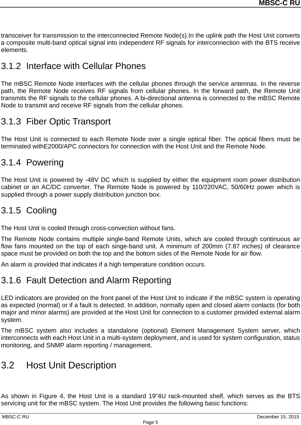 MBSC-C RU MBSC-C RU   December 15, 2015 Page 5transceiver for transmission to the interconnected Remote Node(s).In the uplink path the Host Unit converts a composite multi-band optical signal into independent RF signals for interconnection with the BTS receive elements. 3.1.2 Interface with Cellular Phones The mBSC Remote Node interfaces with the cellular phones through the service antennas. In the reverse path, the Remote Node receives RF signals from cellular phones. In the forward path, the Remote  Unit transmits the RF signals to the cellular phones. A bi-directional antenna is connected to the mBSC Remote Node to transmit and receive RF signals from the cellular phones. 3.1.3 Fiber Optic Transport The Host Unit is connected to each Remote Node over a single optical fiber. The optical fibers must be terminated withE2000/APC connectors for connection with the Host Unit and the Remote Node.   3.1.4  Powering The Host Unit is powered by -48V DC which is supplied by either the equipment room power distribution cabinet or an AC/DC converter. The Remote Node is powered by 110/220VAC, 50/60Hz power which is supplied through a power supply distribution junction box. 3.1.5  Cooling The Host Unit is cooled through cross-convection without fans. The Remote Node contains multiple single-band Remote Units, which are cooled through continuous air flow fans mounted on the top of each singe-band unit. A minimum of 200mm (7.87 inches) of clearance space must be provided on both the top and the bottom sides of the Remote Node for air flow.   An alarm is provided that indicates if a high temperature condition occurs. 3.1.6 Fault Detection and Alarm Reporting LED indicators are provided on the front panel of the Host Unit to indicate if the mBSC system is operating as expected (normal) or if a fault is detected. In addition, normally open and closed alarm contacts (for both major and minor alarms) are provided at the Host Unit for connection to a customer provided external alarm system. The mBSC system also includes a standalone (optional)  Element  Management System server,  which interconnects with each Host Unit in a multi-system deployment, and is used for system configuration, status monitoring, and SNMP alarm reporting / management. 3.2 Host Unit Description As shown in Figure 4, the Host Unit is a standard 19”4U rack-mounted shelf, which serves as the BTS servicing unit for the mBSC system. The Host Unit provides the following basic functions: 