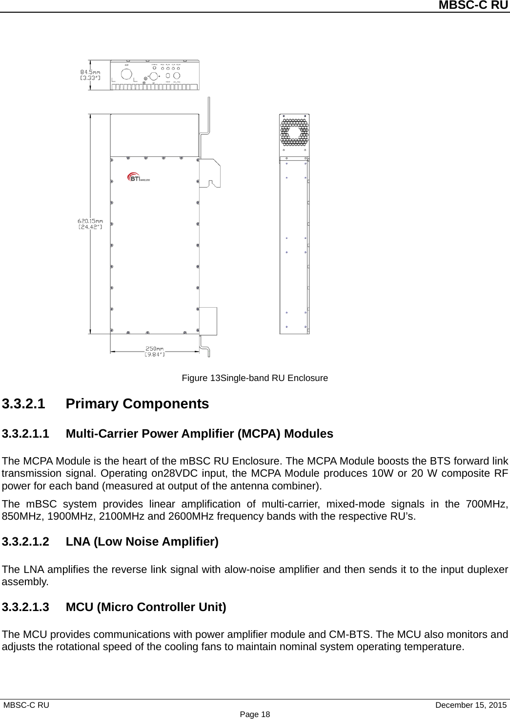 MBSC-C RU MBSC-C RU   December 15, 2015 Page 18Figure 13Single-band RU Enclosure 3.3.2.1 Primary Components 3.3.2.1.1 Multi-Carrier Power Amplifier (MCPA) Modules The MCPA Module is the heart of the mBSC RU Enclosure. The MCPA Module boosts the BTS forward link transmission signal. Operating on28VDC input, the MCPA Module produces 10W or 20 W composite RF power for each band (measured at output of the antenna combiner). The mBSC system provides linear amplification of multi-carrier, mixed-mode signals in the 700MHz, 850MHz, 1900MHz, 2100MHz and 2600MHz frequency bands with the respective RU’s. 3.3.2.1.2 LNA (Low Noise Amplifier) The LNA amplifies the reverse link signal with alow-noise amplifier and then sends it to the input duplexer assembly.   3.3.2.1.3 MCU (Micro Controller Unit) The MCU provides communications with power amplifier module and CM-BTS. The MCU also monitors and adjusts the rotational speed of the cooling fans to maintain nominal system operating temperature. 