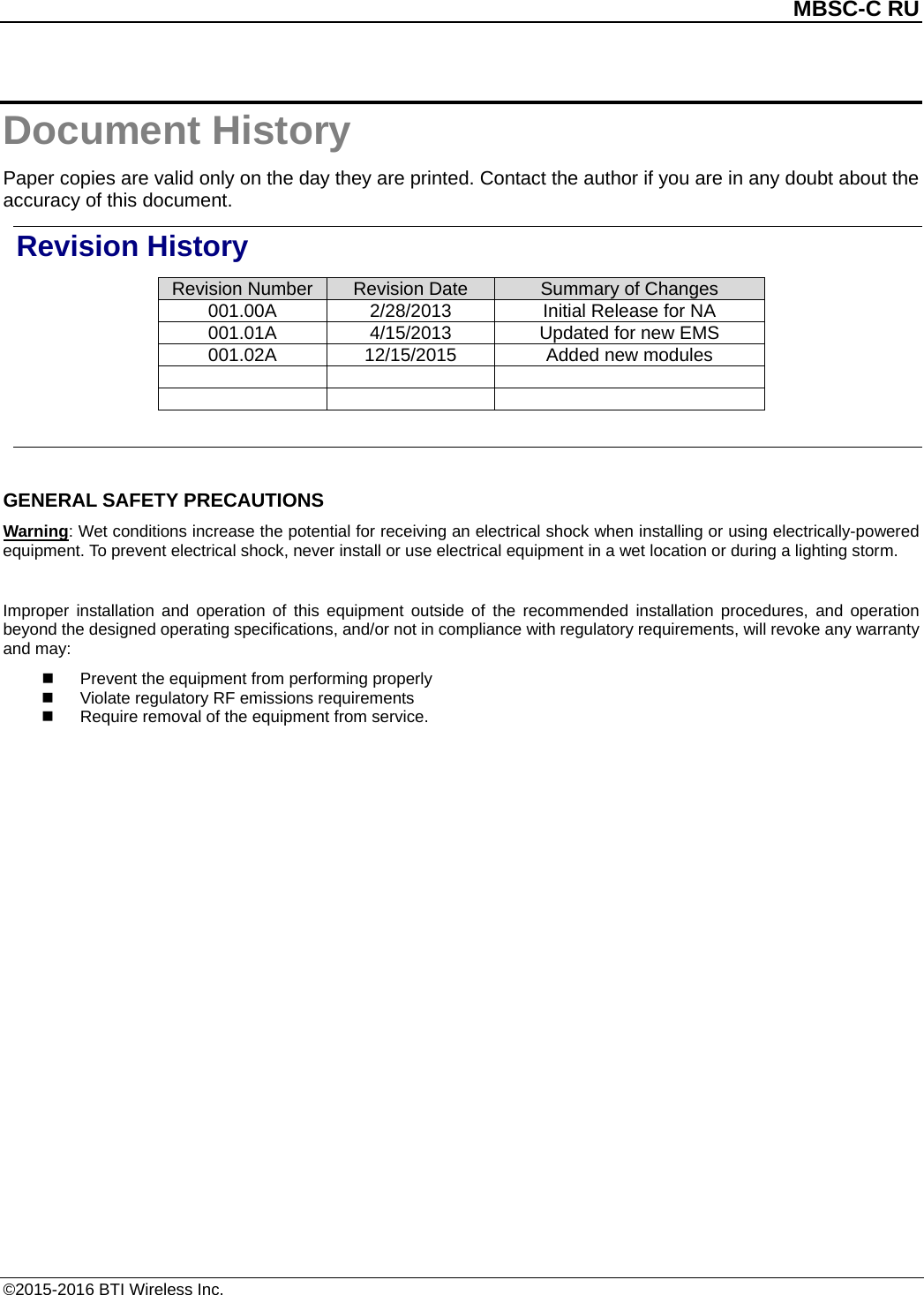          MBSC-C RU   ©2015-2016 BTI Wireless Inc. Document History Paper copies are valid only on the day they are printed. Contact the author if you are in any doubt about the accuracy of this document. Revision History Revision Number Revision Date Summary of Changes 001.00A 2/28/2013 Initial Release for NA   001.01A 4/15/2013 Updated for new EMS   001.02A 12/15/2015 Added new modules          GENERAL SAFETY PRECAUTIONS Warning: Wet conditions increase the potential for receiving an electrical shock when installing or using electrically-powered equipment. To prevent electrical shock, never install or use electrical equipment in a wet location or during a lighting storm.  Improper installation and operation of this equipment outside of the recommended installation procedures,  and operation beyond the designed operating specifications, and/or not in compliance with regulatory requirements, will revoke any warranty and may:  Prevent the equipment from performing properly  Violate regulatory RF emissions requirements  Require removal of the equipment from service.  