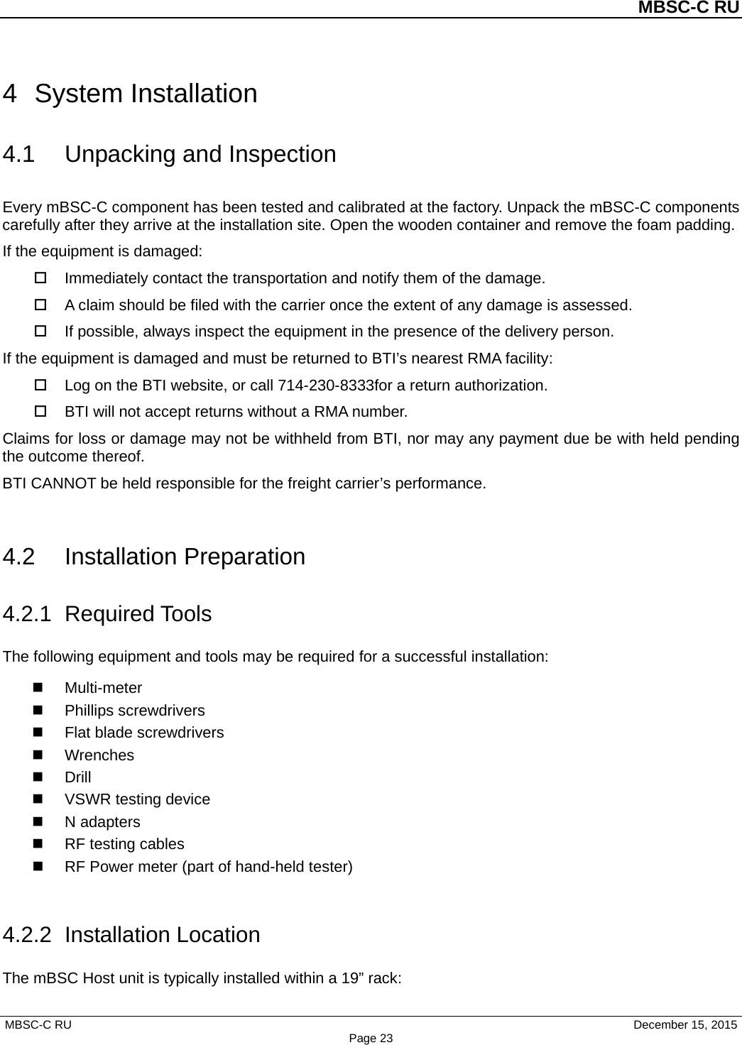          MBSC-C RU   MBSC-C RU                                     December 15, 2015 Page 23 4  System Installation 4.1 Unpacking and Inspection Every mBSC-C component has been tested and calibrated at the factory. Unpack the mBSC-C components carefully after they arrive at the installation site. Open the wooden container and remove the foam padding. If the equipment is damaged:  Immediately contact the transportation and notify them of the damage.  A claim should be filed with the carrier once the extent of any damage is assessed.  If possible, always inspect the equipment in the presence of the delivery person. If the equipment is damaged and must be returned to BTI’s nearest RMA facility:  Log on the BTI website, or call 714-230-8333for a return authorization.    BTI will not accept returns without a RMA number. Claims for loss or damage may not be withheld from BTI, nor may any payment due be with held pending the outcome thereof.   BTI CANNOT be held responsible for the freight carrier’s performance.  4.2 Installation Preparation 4.2.1 Required Tools The following equipment and tools may be required for a successful installation:   Multi-meter  Phillips screwdrivers  Flat blade screwdrivers  Wrenches  Drill  VSWR testing device  N adapters  RF testing cables  RF Power meter (part of hand-held tester)    4.2.2  Installation Location The mBSC Host unit is typically installed within a 19” rack: 