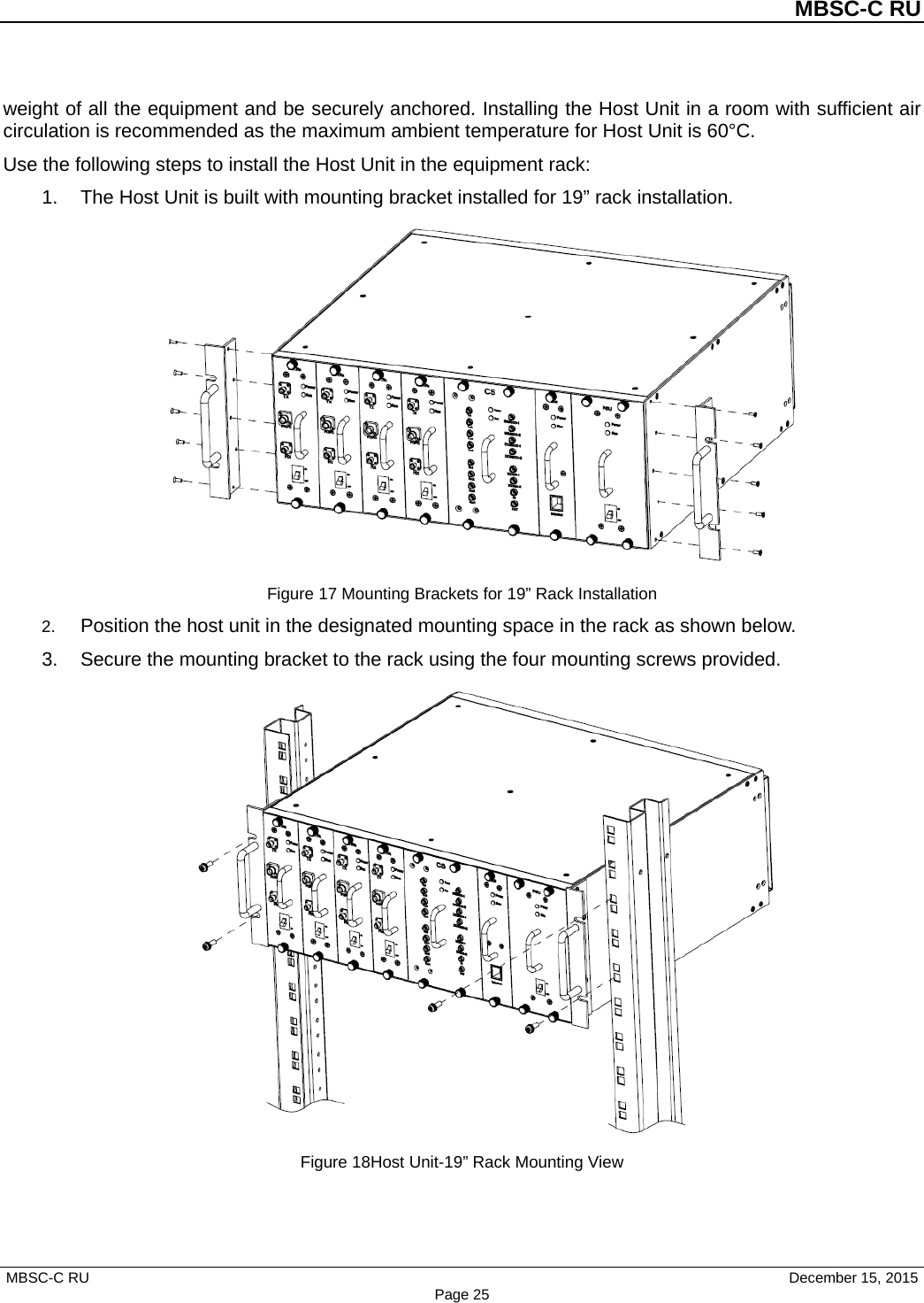          MBSC-C RU   MBSC-C RU                                     December 15, 2015 Page 25 weight of all the equipment and be securely anchored. Installing the Host Unit in a room with sufficient air circulation is recommended as the maximum ambient temperature for Host Unit is 60°C.   Use the following steps to install the Host Unit in the equipment rack: 1. The Host Unit is built with mounting bracket installed for 19” rack installation.  Figure 17 Mounting Brackets for 19” Rack Installation 2. Position the host unit in the designated mounting space in the rack as shown below. 3. Secure the mounting bracket to the rack using the four mounting screws provided.  Figure 18Host Unit-19” Rack Mounting View 