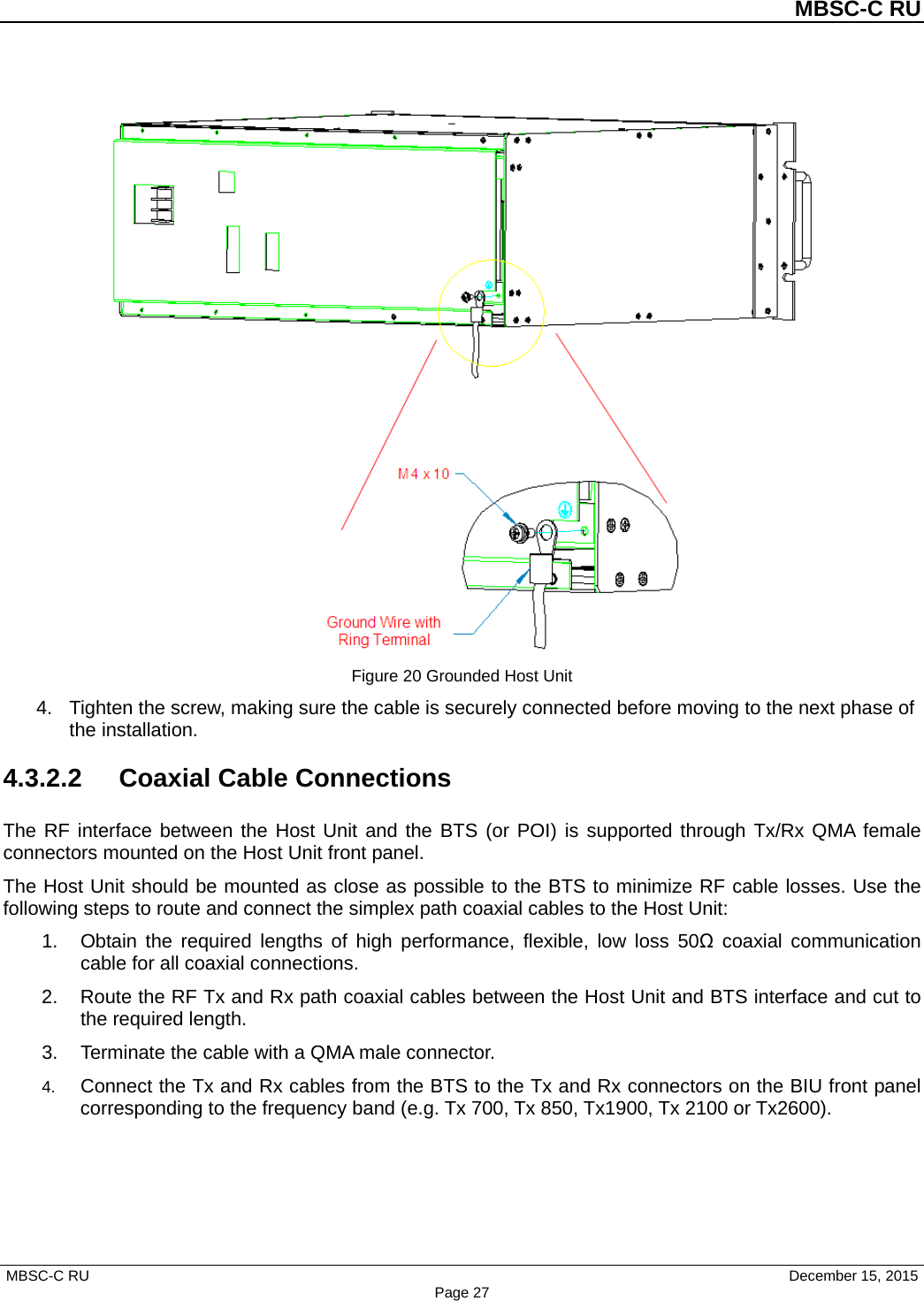          MBSC-C RU   MBSC-C RU                                     December 15, 2015 Page 27  Figure 20 Grounded Host Unit 4. Tighten the screw, making sure the cable is securely connected before moving to the next phase of the installation. 4.3.2.2 Coaxial Cable Connections The RF interface between the Host Unit and the BTS (or POI) is supported through Tx/Rx QMA female connectors mounted on the Host Unit front panel.   The Host Unit should be mounted as close as possible to the BTS to minimize RF cable losses. Use the following steps to route and connect the simplex path coaxial cables to the Host Unit: 1. Obtain the required lengths of high performance, flexible, low loss 50Ω coaxial communication cable for all coaxial connections. 2. Route the RF Tx and Rx path coaxial cables between the Host Unit and BTS interface and cut to the required length.   3. Terminate the cable with a QMA male connector. 4. Connect the Tx and Rx cables from the BTS to the Tx and Rx connectors on the BIU front panel corresponding to the frequency band (e.g. Tx 700, Tx 850, Tx1900, Tx 2100 or Tx2600). 