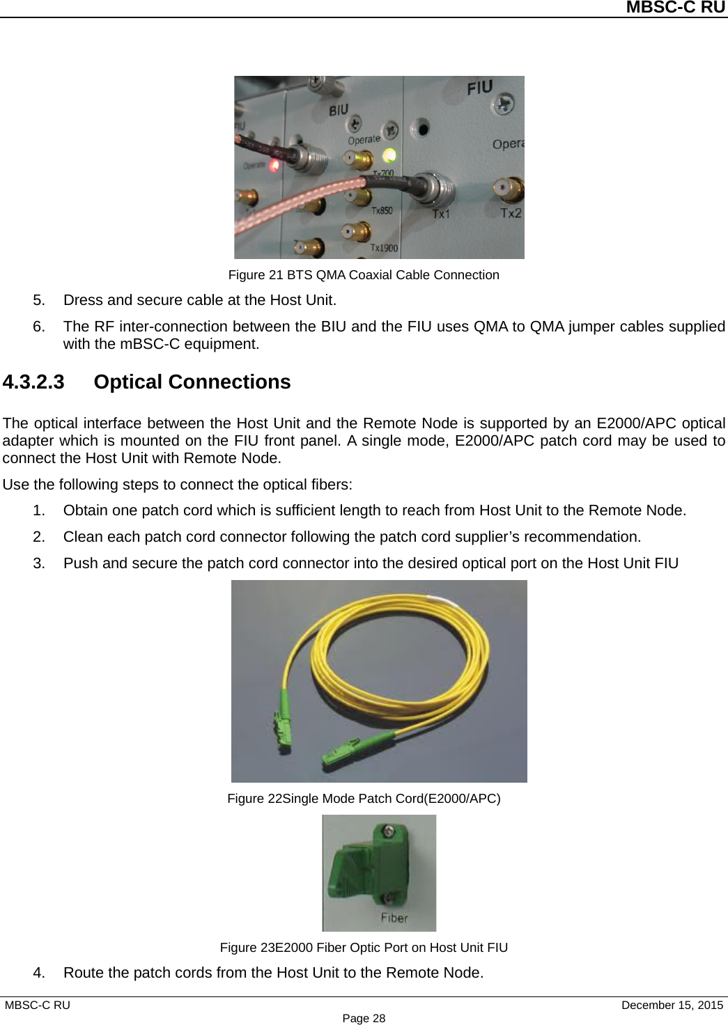          MBSC-C RU   MBSC-C RU                                     December 15, 2015 Page 28  Figure 21 BTS QMA Coaxial Cable Connection 5. Dress and secure cable at the Host Unit. 6. The RF inter-connection between the BIU and the FIU uses QMA to QMA jumper cables supplied with the mBSC-C equipment. 4.3.2.3  Optical Connections The optical interface between the Host Unit and the Remote Node is supported by an E2000/APC optical adapter which is mounted on the FIU front panel. A single mode, E2000/APC patch cord may be used to connect the Host Unit with Remote Node. Use the following steps to connect the optical fibers: 1. Obtain one patch cord which is sufficient length to reach from Host Unit to the Remote Node. 2. Clean each patch cord connector following the patch cord supplier’s recommendation. 3. Push and secure the patch cord connector into the desired optical port on the Host Unit FIU  Figure 22Single Mode Patch Cord(E2000/APC)  Figure 23E2000 Fiber Optic Port on Host Unit FIU 4. Route the patch cords from the Host Unit to the Remote Node. 