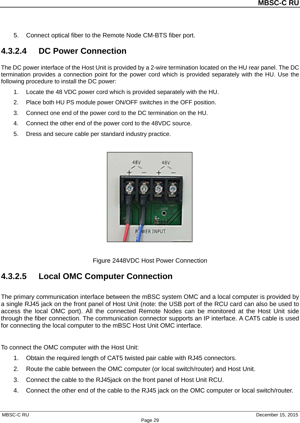          MBSC-C RU   MBSC-C RU                                     December 15, 2015 Page 29 5. Connect optical fiber to the Remote Node CM-BTS fiber port. 4.3.2.4  DC Power Connection The DC power interface of the Host Unit is provided by a 2-wire termination located on the HU rear panel. The DC termination provides a connection point for the power cord which is provided separately with the HU. Use the following procedure to install the DC power: 1. Locate the 48 VDC power cord which is provided separately with the HU.   2. Place both HU PS module power ON/OFF switches in the OFF position. 3. Connect one end of the power cord to the DC termination on the HU. 4. Connect the other end of the power cord to the 48VDC source. 5. Dress and secure cable per standard industry practice.    Figure 2448VDC Host Power Connection 4.3.2.5 Local OMC Computer Connection The primary communication interface between the mBSC system OMC and a local computer is provided by a single RJ45 jack on the front panel of Host Unit (note: the USB port of the RCU card can also be used to access the local OMC port). All the connected Remote Nodes can be monitored at the Host Unit side through the fiber connection. The communication connector supports an IP interface. A CAT5 cable is used for connecting the local computer to the mBSC Host Unit OMC interface.  To connect the OMC computer with the Host Unit: 1. Obtain the required length of CAT5 twisted pair cable with RJ45 connectors. 2. Route the cable between the OMC computer (or local switch/router) and Host Unit. 3. Connect the cable to the RJ45jack on the front panel of Host Unit RCU. 4. Connect the other end of the cable to the RJ45 jack on the OMC computer or local switch/router. 