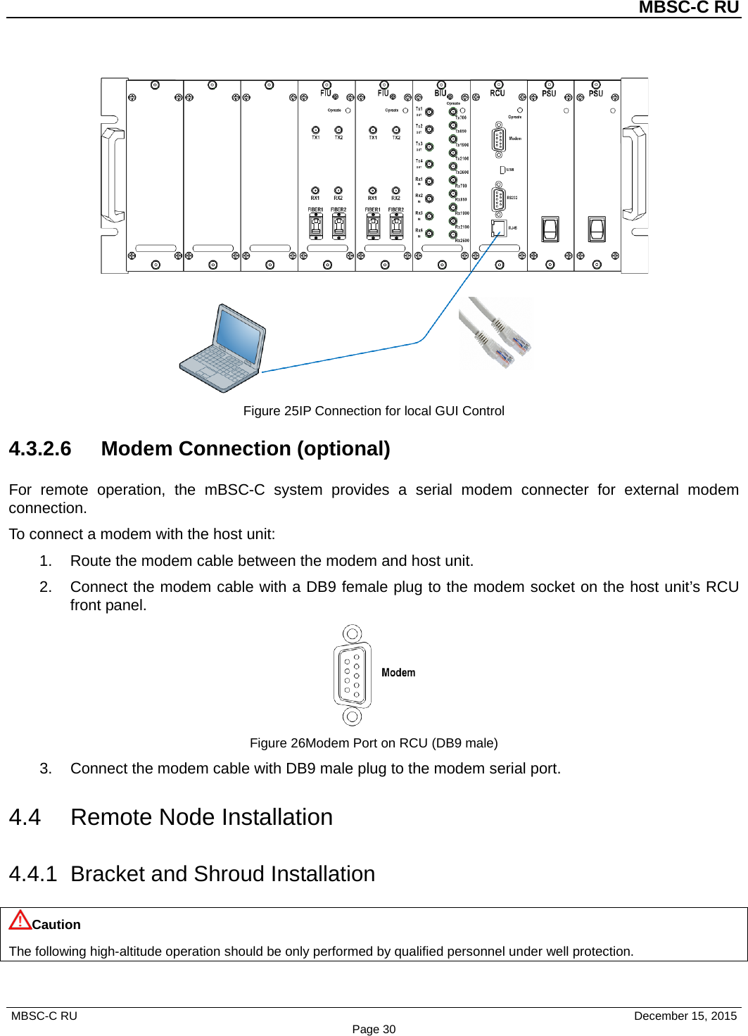          MBSC-C RU   MBSC-C RU                                     December 15, 2015 Page 30  Figure 25IP Connection for local GUI Control 4.3.2.6 Modem Connection (optional) For remote operation,  the  mBSC-C  system provides a serial modem connecter for external modem connection. To connect a modem with the host unit: 1. Route the modem cable between the modem and host unit. 2. Connect the modem cable with a DB9 female plug to the modem socket on the host unit’s RCU front panel.  Figure 26Modem Port on RCU (DB9 male) 3. Connect the modem cable with DB9 male plug to the modem serial port. 4.4 Remote Node Installation 4.4.1 Bracket and Shroud Installation Caution The following high-altitude operation should be only performed by qualified personnel under well protection. 