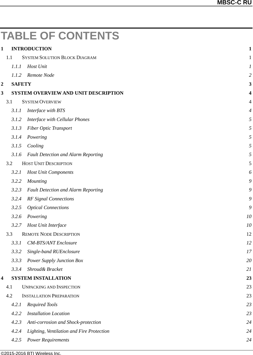          MBSC-C RU   ©2015-2016 BTI Wireless Inc. TABLE OF CONTENTS 1 INTRODUCTION  1 1.1 SYSTEM SOLUTION BLOCK DIAGRAM  1 1.1.1 Host Unit  1 1.1.2 Remote Node  2 2 SAFETY  3 3 SYSTEM OVERVIEW AND UNIT DESCRIPTION  4 3.1 SYSTEM OVERVIEW  4 3.1.1 Interface with BTS  4 3.1.2 Interface with Cellular Phones  5 3.1.3 Fiber Optic Transport  5 3.1.4 Powering  5 3.1.5 Cooling  5 3.1.6 Fault Detection and Alarm Reporting  5 3.2 HOST UNIT DESCRIPTION  5 3.2.1 Host Unit Components  6 3.2.2 Mounting  9 3.2.3 Fault Detection and Alarm Reporting  9 3.2.4 RF Signal Connections  9 3.2.5 Optical Connections  9 3.2.6 Powering 10 3.2.7 Host Unit Interface 10 3.3 REMOTE NODE DESCRIPTION 12 3.3.1 CM-BTS/ANT Enclosure 12 3.3.2 Single-band RUEnclosure 17 3.3.3 Power Supply Junction Box 20 3.3.4 Shroud&amp; Bracket 21 4 SYSTEM INSTALLATION 23 4.1 UNPACKING AND INSPECTION 23 4.2 INSTALLATION PREPARATION 23 4.2.1 Required Tools 23 4.2.2 Installation Location 23 4.2.3 Anti-corrosion and Shock-protection 24 4.2.4 Lighting, Ventilation and Fire Protection 24 4.2.5 Power Requirements 24 