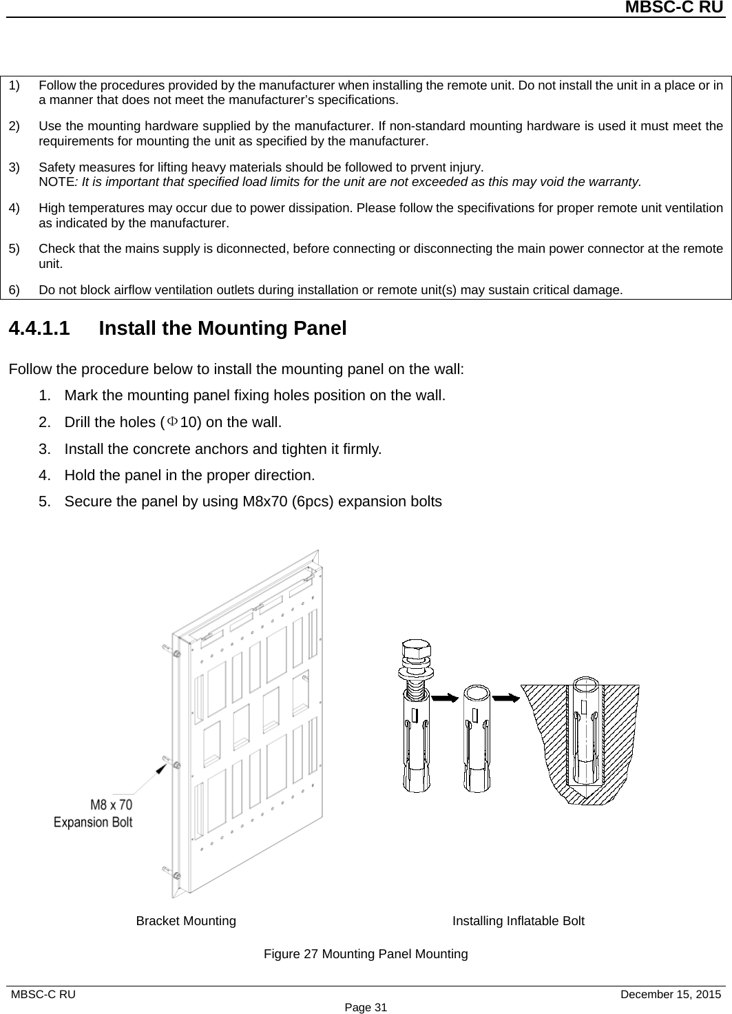 MBSC-C RU MBSC-C RU   December 15, 2015 Page 311) Follow the procedures provided by the manufacturer when installing the remote unit. Do not install the unit in a place or ina manner that does not meet the manufacturer’s specifications.2) Use the mounting hardware supplied by the manufacturer. If non-standard mounting hardware is used it must meet therequirements for mounting the unit as specified by the manufacturer.3) Safety measures for lifting heavy materials should be followed to prvent injury.NOTE: It is important that specified load limits for the unit are not exceeded as this may void the warranty.4) High temperatures may occur due to power dissipation. Please follow the specifivations for proper remote unit ventilationas indicated by the manufacturer.5) Check that the mains supply is diconnected, before connecting or disconnecting the main power connector at the remoteunit.6) Do not block airflow ventilation outlets during installation or remote unit(s) may sustain critical damage.4.4.1.1  Install the Mounting Panel Follow the procedure below to install the mounting panel on the wall: 1. Mark the mounting panel fixing holes position on the wall.2. Drill the holes (Ф10) on the wall.3. Install the concrete anchors and tighten it firmly.4. Hold the panel in the proper direction.5. Secure the panel by using M8x70 (6pcs) expansion boltsBracket Mounting Installing Inflatable Bolt Figure 27 Mounting Panel Mounting 
