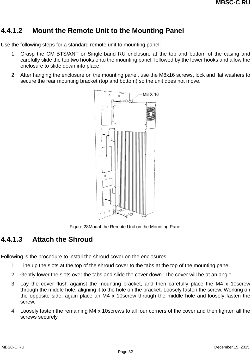          MBSC-C RU   MBSC-C RU                                     December 15, 2015 Page 32 4.4.1.2 Mount the Remote Unit to the Mounting Panel Use the following steps for a standard remote unit to mounting panel: 1.  Grasp the CM-BTS/ANT or Single-band  RU enclosure at the top and bottom of the casing and carefully slide the top two hooks onto the mounting panel, followed by the lower hooks and allow the enclosure to slide down into place. 2.  After hanging the enclosure on the mounting panel, use the M8x16 screws, lock and flat washers to secure the rear mounting bracket (top and bottom) so the unit does not move.  Figure 28Mount the Remote Unit on the Mounting Panel 4.4.1.3 Attach the Shroud Following is the procedure to install the shroud cover on the enclosures: 1.  Line up the slots at the top of the shroud cover to the tabs at the top of the mounting panel. 2.  Gently lower the slots over the tabs and slide the cover down. The cover will be at an angle. 3.  Lay the cover flush against the mounting bracket, and  then carefully place the M4 x 10screw through the middle hole, aligning it to the hole on the bracket. Loosely fasten the screw. Working on the opposite side, again place an M4 x 10screw through the middle hole and loosely fasten the screw. 4.  Loosely fasten the remaining M4 x 10screws to all four corners of the cover and then tighten all the screws securely. 