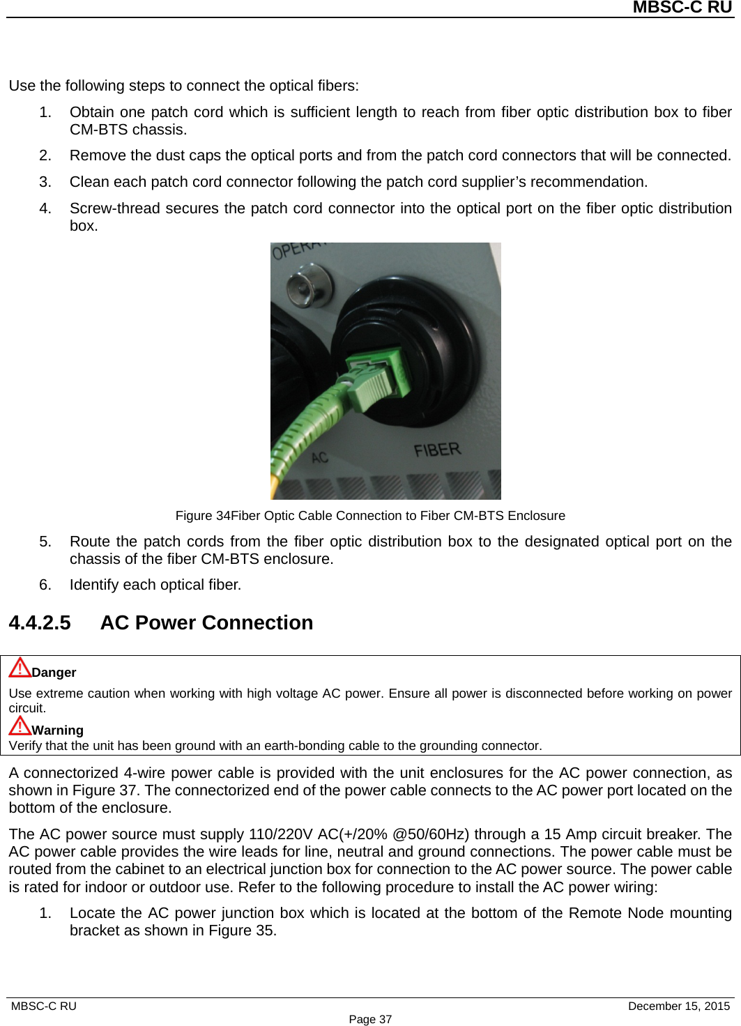          MBSC-C RU   MBSC-C RU                                     December 15, 2015 Page 37 Use the following steps to connect the optical fibers: 1. Obtain one patch cord which is sufficient length to reach from fiber optic distribution box to fiber CM-BTS chassis. 2. Remove the dust caps the optical ports and from the patch cord connectors that will be connected. 3. Clean each patch cord connector following the patch cord supplier’s recommendation. 4. Screw-thread secures the patch cord connector into the optical port on the fiber optic distribution box.  Figure 34Fiber Optic Cable Connection to Fiber CM-BTS Enclosure 5. Route the patch cords from the fiber optic distribution box to the designated optical port on the chassis of the fiber CM-BTS enclosure. 6. Identify each optical fiber. 4.4.2.5 AC Power Connection Danger Use extreme caution when working with high voltage AC power. Ensure all power is disconnected before working on power circuit. Warning Verify that the unit has been ground with an earth-bonding cable to the grounding connector. A connectorized 4-wire power cable is provided with the unit enclosures for the AC power connection, as shown in Figure 37. The connectorized end of the power cable connects to the AC power port located on the bottom of the enclosure.   The AC power source must supply 110/220V AC(+/20% @50/60Hz) through a 15 Amp circuit breaker. The AC power cable provides the wire leads for line, neutral and ground connections. The power cable must be routed from the cabinet to an electrical junction box for connection to the AC power source. The power cable is rated for indoor or outdoor use. Refer to the following procedure to install the AC power wiring: 1. Locate the AC power junction box which is located at the bottom of the Remote Node mounting bracket as shown in Figure 35. 