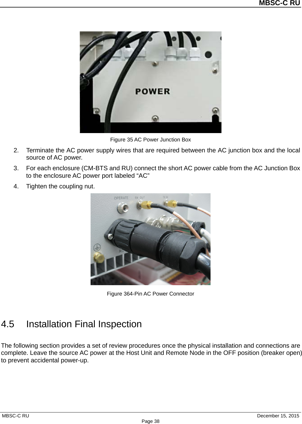          MBSC-C RU   MBSC-C RU                                     December 15, 2015 Page 38  Figure 35 AC Power Junction Box 2. Terminate the AC power supply wires that are required between the AC junction box and the local source of AC power. 3. For each enclosure (CM-BTS and RU) connect the short AC power cable from the AC Junction Box to the enclosure AC power port labeled “AC” 4.  Tighten the coupling nut.  Figure 364-Pin AC Power Connector  4.5 Installation Final Inspection The following section provides a set of review procedures once the physical installation and connections are complete. Leave the source AC power at the Host Unit and Remote Node in the OFF position (breaker open) to prevent accidental power-up. 