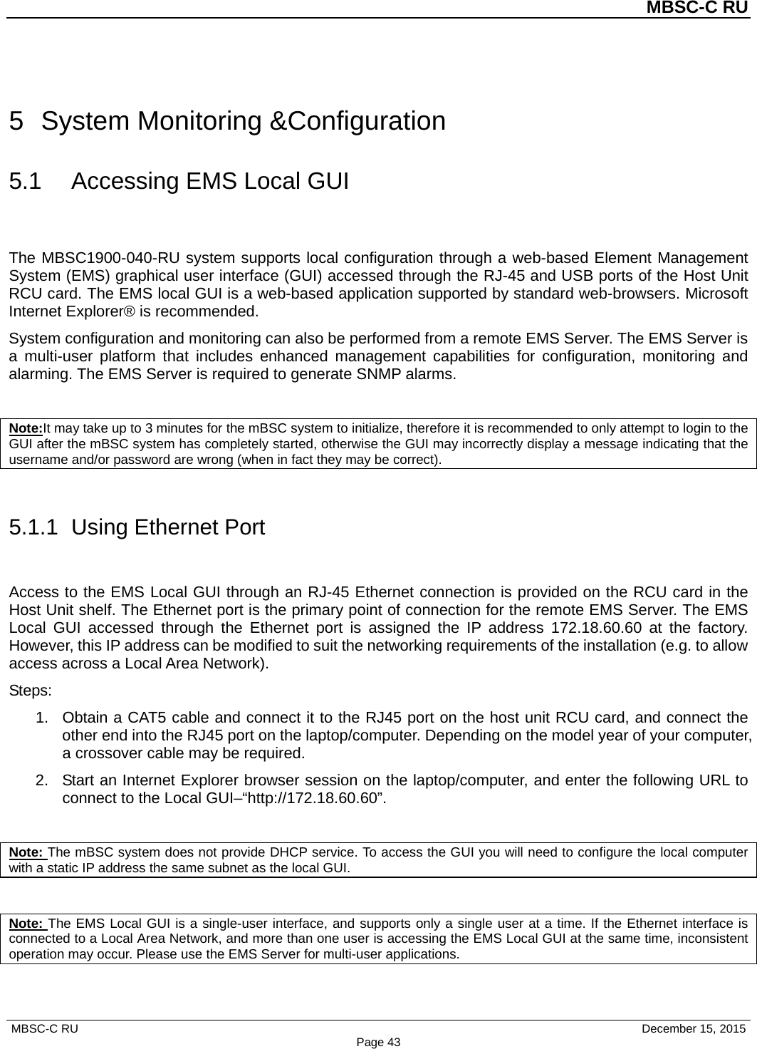          MBSC-C RU   MBSC-C RU                                     December 15, 2015 Page 43 5  System Monitoring &amp;Configuration 5.1 Accessing EMS Local GUI The MBSC1900-040-RU system supports local configuration through a web-based Element Management System (EMS) graphical user interface (GUI) accessed through the RJ-45 and USB ports of the Host Unit RCU card. The EMS local GUI is a web-based application supported by standard web-browsers. Microsoft Internet Explorer® is recommended. System configuration and monitoring can also be performed from a remote EMS Server. The EMS Server is a multi-user platform that includes enhanced management capabilities for configuration, monitoring and alarming. The EMS Server is required to generate SNMP alarms.  Note:It may take up to 3 minutes for the mBSC system to initialize, therefore it is recommended to only attempt to login to the GUI after the mBSC system has completely started, otherwise the GUI may incorrectly display a message indicating that the username and/or password are wrong (when in fact they may be correct).  5.1.1  Using Ethernet Port Access to the EMS Local GUI through an RJ-45 Ethernet connection is provided on the RCU card in the Host Unit shelf. The Ethernet port is the primary point of connection for the remote EMS Server. The EMS Local GUI accessed through the Ethernet port is assigned the IP address 172.18.60.60 at the factory. However, this IP address can be modified to suit the networking requirements of the installation (e.g. to allow access across a Local Area Network). Steps: 1. Obtain a CAT5 cable and connect it to the RJ45 port on the host unit RCU card, and connect the other end into the RJ45 port on the laptop/computer. Depending on the model year of your computer, a crossover cable may be required.   2. Start an Internet Explorer browser session on the laptop/computer, and enter the following URL to connect to the Local GUI–“http://172.18.60.60”.    Note: The mBSC system does not provide DHCP service. To access the GUI you will need to configure the local computer with a static IP address the same subnet as the local GUI.  Note: The EMS Local GUI is a single-user interface, and supports only a single user at a time. If the Ethernet interface is connected to a Local Area Network, and more than one user is accessing the EMS Local GUI at the same time, inconsistent operation may occur. Please use the EMS Server for multi-user applications. 