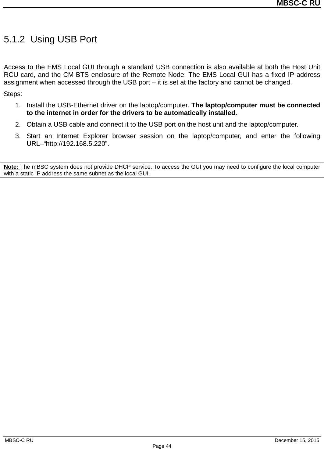          MBSC-C RU   MBSC-C RU                                     December 15, 2015 Page 44 5.1.2 Using USB Port Access to the EMS Local GUI through a standard USB connection is also available at both the Host Unit RCU card, and the CM-BTS enclosure of the Remote Node. The EMS Local GUI has a fixed IP address assignment when accessed through the USB port – it is set at the factory and cannot be changed. Steps: 1. Install the USB-Ethernet driver on the laptop/computer. The laptop/computer must be connected to the internet in order for the drivers to be automatically installed.   2. Obtain a USB cable and connect it to the USB port on the host unit and the laptop/computer.   3. Start an Internet Explorer browser session on the laptop/computer, and enter the following URL–“http://192.168.5.220”.  Note: The mBSC system does not provide DHCP service. To access the GUI you may need to configure the local computer with a static IP address the same subnet as the local GUI. 