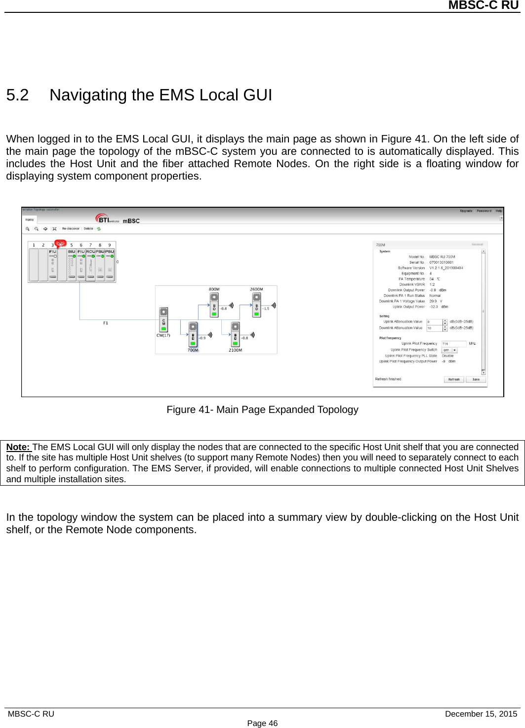          MBSC-C RU   MBSC-C RU                                     December 15, 2015 Page 46  5.2 Navigating the EMS Local GUI When logged in to the EMS Local GUI, it displays the main page as shown in Figure 41. On the left side of the main page the topology of the mBSC-C system you are connected to is automatically displayed. This includes the Host Unit and the fiber attached Remote  Nodes. On  the right side is a floating window for displaying system component properties.   Figure 41- Main Page Expanded Topology  Note: The EMS Local GUI will only display the nodes that are connected to the specific Host Unit shelf that you are connected to. If the site has multiple Host Unit shelves (to support many Remote Nodes) then you will need to separately connect to each shelf to perform configuration. The EMS Server, if provided, will enable connections to multiple connected Host Unit Shelves and multiple installation sites.  In the topology window the system can be placed into a summary view by double-clicking on the Host Unit shelf, or the Remote Node components. 