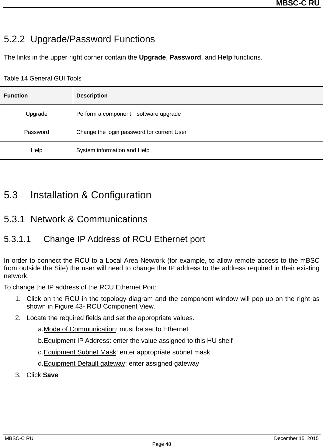          MBSC-C RU   MBSC-C RU                                     December 15, 2015 Page 48 5.2.2 Upgrade/Password Functions The links in the upper right corner contain the Upgrade, Password, and Help functions.    Table 14 General GUI Tools Function Description Upgrade Perform a component    software upgrade Password Change the login password for current User Help System information and Help   5.3 Installation &amp; Configuration 5.3.1 Network &amp; Communications 5.3.1.1 Change IP Address of RCU Ethernet port In order to connect the RCU to a Local Area Network (for example, to allow remote access to the mBSC from outside the Site) the user will need to change the IP address to the address required in their existing network. To change the IP address of the RCU Ethernet Port: 1. Click on the RCU in the topology diagram and the component window will pop up on the right as shown in Figure 43- RCU Component View. 2. Locate the required fields and set the appropriate values.   a. Mode of Communication: must be set to Ethernet b. Equipment IP Address: enter the value assigned to this HU shelf c. Equipment Subnet Mask: enter appropriate subnet mask d. Equipment Default gateway: enter assigned gateway 3. Click Save  