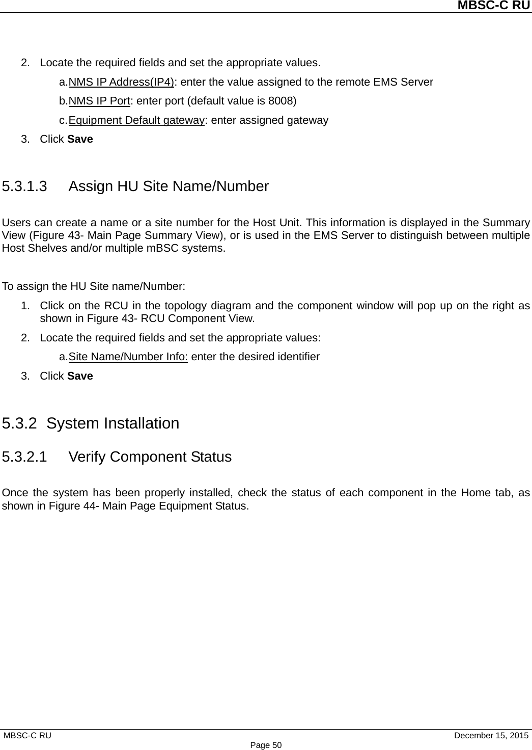          MBSC-C RU   MBSC-C RU                                     December 15, 2015 Page 50 2. Locate the required fields and set the appropriate values.   a. NMS IP Address(IP4): enter the value assigned to the remote EMS Server b. NMS IP Port: enter port (default value is 8008) c. Equipment Default gateway: enter assigned gateway 3. Click Save  5.3.1.3 Assign HU Site Name/Number Users can create a name or a site number for the Host Unit. This information is displayed in the Summary View (Figure 43- Main Page Summary View), or is used in the EMS Server to distinguish between multiple Host Shelves and/or multiple mBSC systems.  To assign the HU Site name/Number: 1. Click on the RCU in the topology diagram and the component window will pop up on the right as shown in Figure 43- RCU Component View. 2. Locate the required fields and set the appropriate values:   a. Site Name/Number Info: enter the desired identifier 3. Click Save  5.3.2 System Installation 5.3.2.1 Verify Component Status Once the system has been properly installed, check the status of each component in the Home tab, as shown in Figure 44- Main Page Equipment Status.  