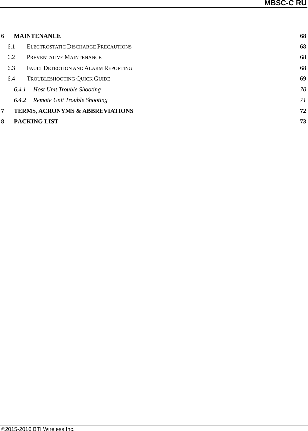          MBSC-C RU   ©2015-2016 BTI Wireless Inc. 6 MAINTENANCE 68 6.1 ELECTROSTATIC DISCHARGE PRECAUTIONS 68 6.2 PREVENTATIVE MAINTENANCE 68 6.3 FAULT DETECTION AND ALARM REPORTING 68 6.4 TROUBLESHOOTING QUICK GUIDE 69 6.4.1 Host Unit Trouble Shooting 70 6.4.2 Remote Unit Trouble Shooting 71 7 TERMS, ACRONYMS &amp; ABBREVIATIONS 72 8 PACKING LIST 73  
