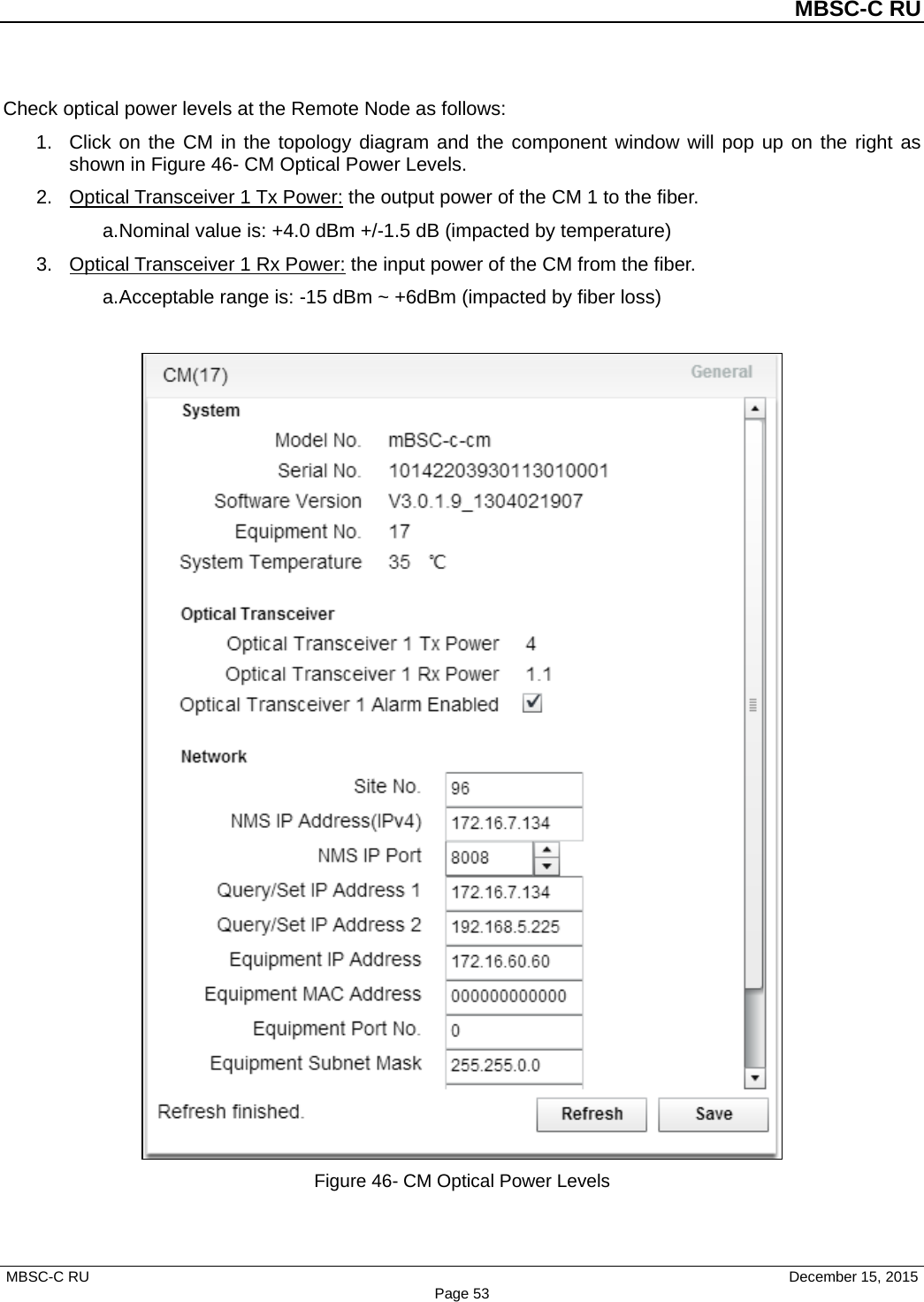          MBSC-C RU   MBSC-C RU                                     December 15, 2015 Page 53 Check optical power levels at the Remote Node as follows: 1. Click on the CM in the topology diagram and the component window will pop up on the right as shown in Figure 46- CM Optical Power Levels. 2. Optical Transceiver 1 Tx Power: the output power of the CM 1 to the fiber.   a. Nominal value is: +4.0 dBm +/-1.5 dB (impacted by temperature) 3. Optical Transceiver 1 Rx Power: the input power of the CM from the fiber.   a. Acceptable range is: -15 dBm ~ +6dBm (impacted by fiber loss)   Figure 46- CM Optical Power Levels  