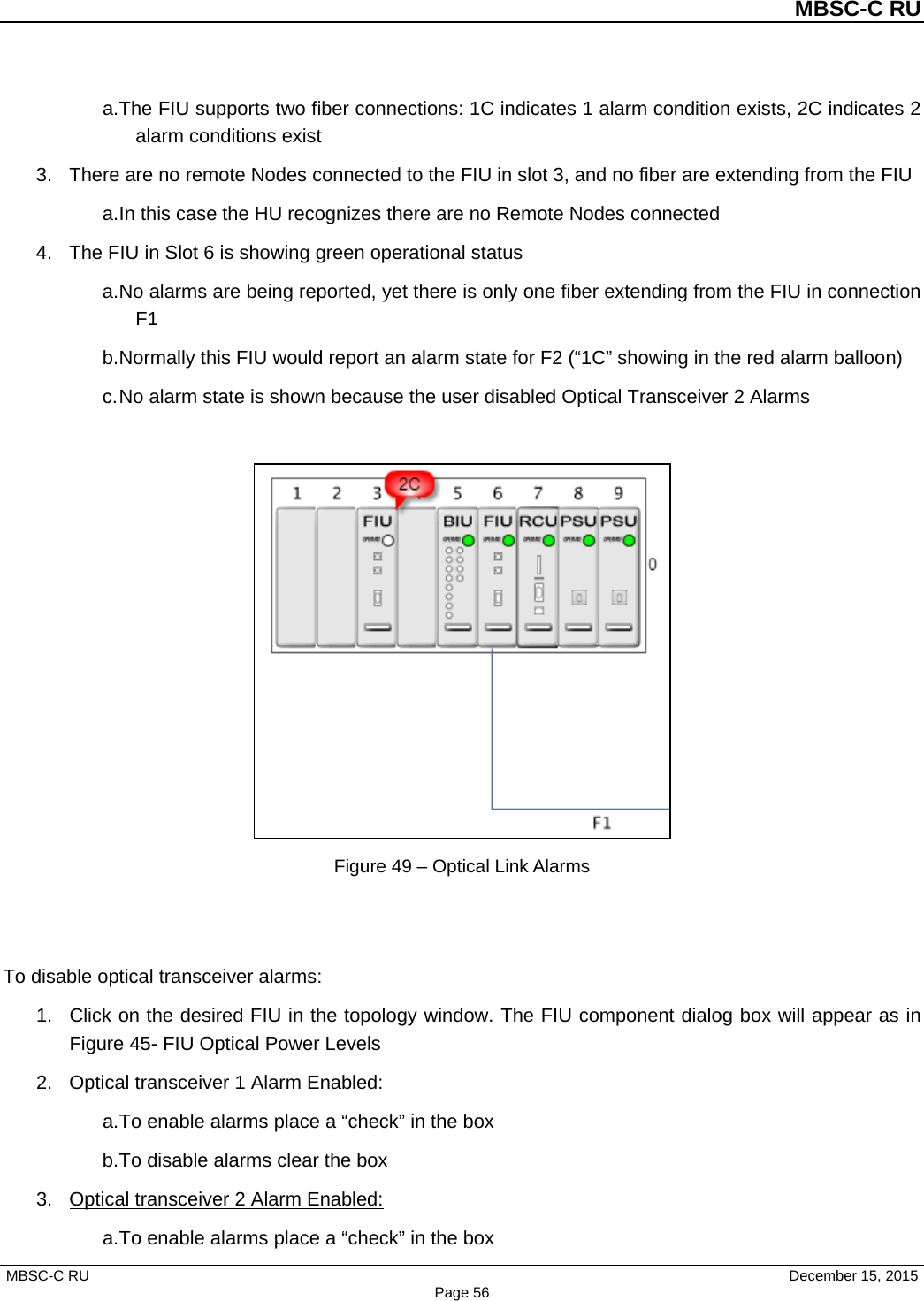          MBSC-C RU   MBSC-C RU                                     December 15, 2015 Page 56 a. The FIU supports two fiber connections: 1C indicates 1 alarm condition exists, 2C indicates 2 alarm conditions exist 3. There are no remote Nodes connected to the FIU in slot 3, and no fiber are extending from the FIU a. In this case the HU recognizes there are no Remote Nodes connected 4. The FIU in Slot 6 is showing green operational status a. No alarms are being reported, yet there is only one fiber extending from the FIU in connection F1 b. Normally this FIU would report an alarm state for F2 (“1C” showing in the red alarm balloon) c. No alarm state is shown because the user disabled Optical Transceiver 2 Alarms   Figure 49 – Optical Link Alarms   To disable optical transceiver alarms: 1. Click on the desired FIU in the topology window. The FIU component dialog box will appear as in Figure 45- FIU Optical Power Levels 2. Optical transceiver 1 Alarm Enabled: a. To enable alarms place a “check” in the box b. To disable alarms clear the box 3. Optical transceiver 2 Alarm Enabled: a. To enable alarms place a “check” in the box 