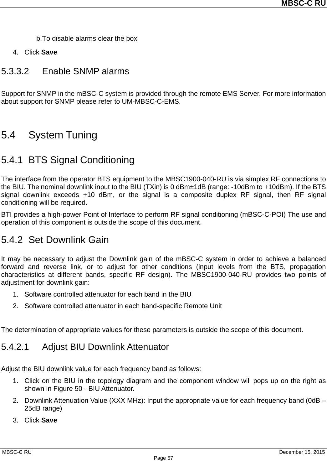          MBSC-C RU   MBSC-C RU                                     December 15, 2015 Page 57 b. To disable alarms clear the box 4. Click Save 5.3.3.2 Enable SNMP alarms Support for SNMP in the mBSC-C system is provided through the remote EMS Server. For more information about support for SNMP please refer to UM-MBSC-C-EMS.  5.4 System Tuning 5.4.1 BTS Signal Conditioning The interface from the operator BTS equipment to the MBSC1900-040-RU is via simplex RF connections to the BIU. The nominal downlink input to the BIU (TXin) is 0 dBm±1dB (range: -10dBm to +10dBm). If the BTS signal downlink exceeds +10 dBm, or the signal is a composite duplex RF signal, then RF signal conditioning will be required. BTI provides a high-power Point of Interface to perform RF signal conditioning (mBSC-C-POI) The use and operation of this component is outside the scope of this document. 5.4.2 Set Downlink Gain It may be necessary to adjust the Downlink gain of the mBSC-C system in order to achieve a balanced forward and reverse link, or to adjust for other conditions (input levels from the BTS, propagation characteristics at different bands, specific RF design). The MBSC1900-040-RU provides two points of adjustment for downlink gain: 1. Software controlled attenuator for each band in the BIU 2. Software controlled attenuator in each band-specific Remote Unit  The determination of appropriate values for these parameters is outside the scope of this document.   5.4.2.1 Adjust BIU Downlink Attenuator Adjust the BIU downlink value for each frequency band as follows: 1. Click on the BIU in the topology diagram and the component window will pops up on the right as shown in Figure 50 - BIU Attenuator.   2. Downlink Attenuation Value (XXX MHz): Input the appropriate value for each frequency band (0dB – 25dB range) 3. Click Save  