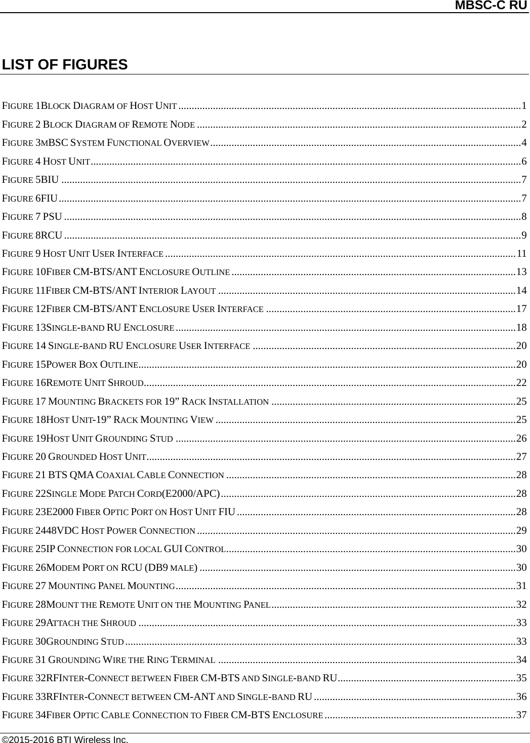          MBSC-C RU   ©2015-2016 BTI Wireless Inc. LIST OF FIGURES  FIGURE 1BLOCK DIAGRAM OF HOST UNIT ................................................................................................................................. 1 FIGURE 2 BLOCK DIAGRAM OF REMOTE NODE .......................................................................................................................... 2 FIGURE 3MBSC SYSTEM FUNCTIONAL OVERVIEW ..................................................................................................................... 4 FIGURE 4 HOST UNIT .................................................................................................................................................................. 6 FIGURE 5BIU ............................................................................................................................................................................. 7 FIGURE 6FIU .............................................................................................................................................................................. 7 FIGURE 7 PSU ............................................................................................................................................................................ 8 FIGURE 8RCU ............................................................................................................................................................................ 9 FIGURE 9 HOST UNIT USER INTERFACE .................................................................................................................................... 11 FIGURE 10FIBER CM-BTS/ANT ENCLOSURE OUTLINE ........................................................................................................... 13 FIGURE 11FIBER CM-BTS/ANT INTERIOR LAYOUT ................................................................................................................ 14 FIGURE 12FIBER CM-BTS/ANT ENCLOSURE USER INTERFACE .............................................................................................. 17 FIGURE 13SINGLE-BAND RU ENCLOSURE ................................................................................................................................ 18 FIGURE 14 SINGLE-BAND RU ENCLOSURE USER INTERFACE ................................................................................................... 20 FIGURE 15POWER BOX OUTLINE .............................................................................................................................................. 20 FIGURE 16REMOTE UNIT SHROUD............................................................................................................................................ 22 FIGURE 17 MOUNTING BRACKETS FOR 19” RACK INSTALLATION ............................................................................................ 25 FIGURE 18HOST UNIT-19” RACK MOUNTING VIEW ................................................................................................................. 25 FIGURE 19HOST UNIT GROUNDING STUD ................................................................................................................................ 26 FIGURE 20 GROUNDED HOST UNIT ........................................................................................................................................... 27 FIGURE 21 BTS QMA COAXIAL CABLE CONNECTION ............................................................................................................. 28 FIGURE 22SINGLE MODE PATCH CORD(E2000/APC) ............................................................................................................... 28 FIGURE 23E2000 FIBER OPTIC PORT ON HOST UNIT FIU ......................................................................................................... 28 FIGURE 2448VDC HOST POWER CONNECTION ........................................................................................................................ 29 FIGURE 25IP CONNECTION FOR LOCAL GUI CONTROL ............................................................................................................. 30 FIGURE 26MODEM PORT ON RCU (DB9 MALE) ....................................................................................................................... 30 FIGURE 27 MOUNTING PANEL MOUNTING ................................................................................................................................ 31 FIGURE 28MOUNT THE REMOTE UNIT ON THE MOUNTING PANEL ............................................................................................ 32 FIGURE 29ATTACH THE SHROUD .............................................................................................................................................. 33 FIGURE 30GROUNDING STUD ................................................................................................................................................... 33 FIGURE 31 GROUNDING WIRE THE RING TERMINAL ................................................................................................................ 34 FIGURE 32RFINTER-CONNECT BETWEEN FIBER CM-BTS AND SINGLE-BAND RU ................................................................... 35 FIGURE 33RFINTER-CONNECT BETWEEN CM-ANT AND SINGLE-BAND RU ............................................................................ 36 FIGURE 34FIBER OPTIC CABLE CONNECTION TO FIBER CM-BTS ENCLOSURE ........................................................................ 37 