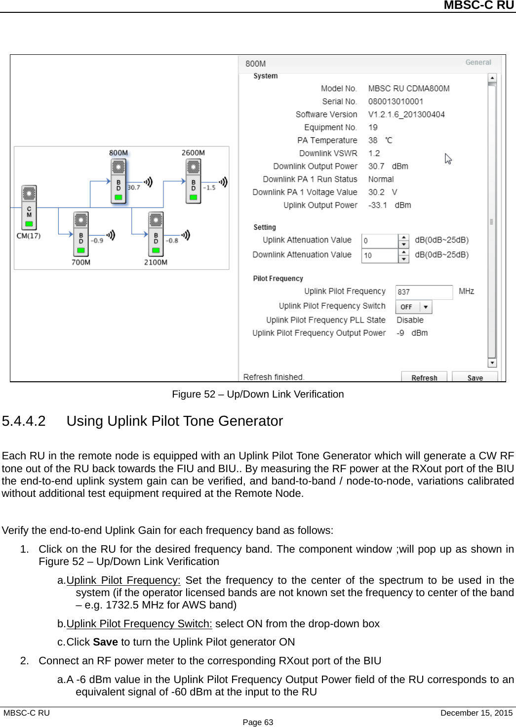         MBSC-C RU   MBSC-C RU                                     December 15, 2015 Page 63  Figure 52 – Up/Down Link Verification 5.4.4.2 Using Uplink Pilot Tone Generator Each RU in the remote node is equipped with an Uplink Pilot Tone Generator which will generate a CW RF tone out of the RU back towards the FIU and BIU.. By measuring the RF power at the RXout port of the BIU the end-to-end uplink system gain can be verified, and band-to-band / node-to-node, variations calibrated without additional test equipment required at the Remote Node.  Verify the end-to-end Uplink Gain for each frequency band as follows: 1. Click on the RU for the desired frequency band. The component window ;will pop up as shown in Figure 52 – Up/Down Link Verification a. Uplink Pilot Frequency: Set the frequency to the center of the spectrum to be used in the system (if the operator licensed bands are not known set the frequency to center of the band – e.g. 1732.5 MHz for AWS band) b. Uplink Pilot Frequency Switch: select ON from the drop-down box c. Click Save to turn the Uplink Pilot generator ON 2. Connect an RF power meter to the corresponding RXout port of the BIU a. A -6 dBm value in the Uplink Pilot Frequency Output Power field of the RU corresponds to an equivalent signal of -60 dBm at the input to the RU 