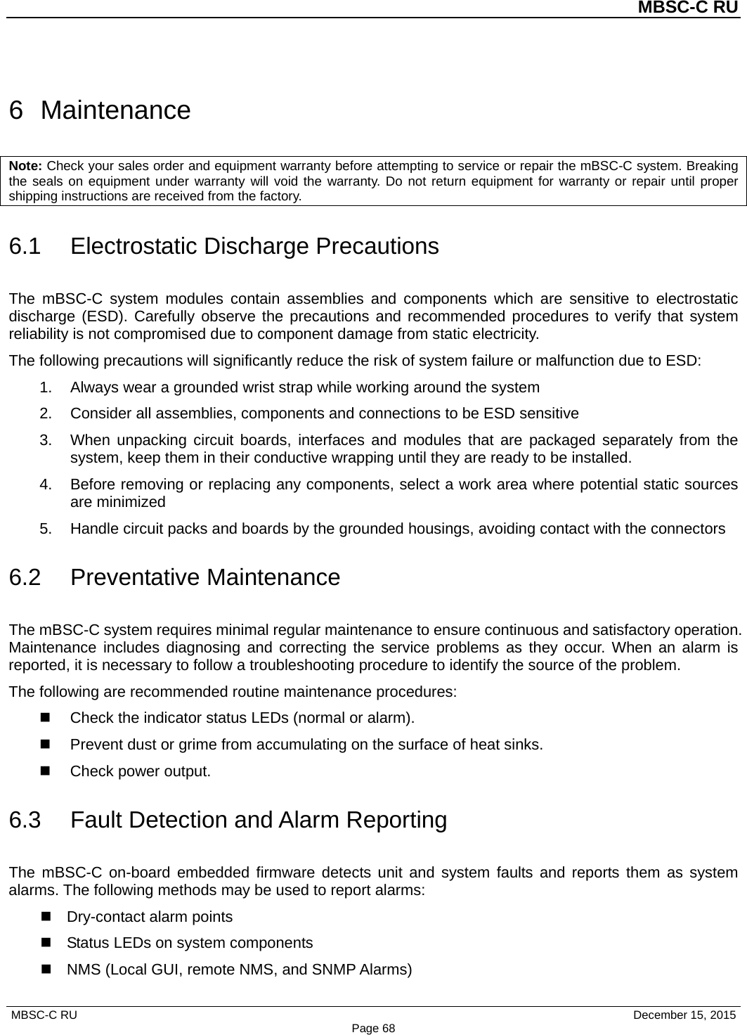          MBSC-C RU   MBSC-C RU                                     December 15, 2015 Page 68 6  Maintenance Note: Check your sales order and equipment warranty before attempting to service or repair the mBSC-C system. Breaking the seals on equipment under warranty will void the warranty. Do not return equipment for warranty or repair until proper shipping instructions are received from the factory. 6.1 Electrostatic Discharge Precautions The mBSC-C  system modules contain assemblies and components which are sensitive to electrostatic discharge (ESD). Carefully observe the precautions and recommended procedures  to verify that system reliability is not compromised due to component damage from static electricity. The following precautions will significantly reduce the risk of system failure or malfunction due to ESD: 1. Always wear a grounded wrist strap while working around the system 2. Consider all assemblies, components and connections to be ESD sensitive 3. When unpacking circuit boards, interfaces and modules that are packaged separately from the system, keep them in their conductive wrapping until they are ready to be installed. 4. Before removing or replacing any components, select a work area where potential static sources are minimized 5. Handle circuit packs and boards by the grounded housings, avoiding contact with the connectors 6.2 Preventative Maintenance The mBSC-C system requires minimal regular maintenance to ensure continuous and satisfactory operation. Maintenance includes diagnosing and correcting the service problems as they occur. When an alarm is reported, it is necessary to follow a troubleshooting procedure to identify the source of the problem. The following are recommended routine maintenance procedures:  Check the indicator status LEDs (normal or alarm).  Prevent dust or grime from accumulating on the surface of heat sinks.  Check power output. 6.3 Fault Detection and Alarm Reporting The  mBSC-C  on-board embedded firmware detects unit and system faults and reports them as system alarms. The following methods may be used to report alarms:  Dry-contact alarm points  Status LEDs on system components   NMS (Local GUI, remote NMS, and SNMP Alarms) 