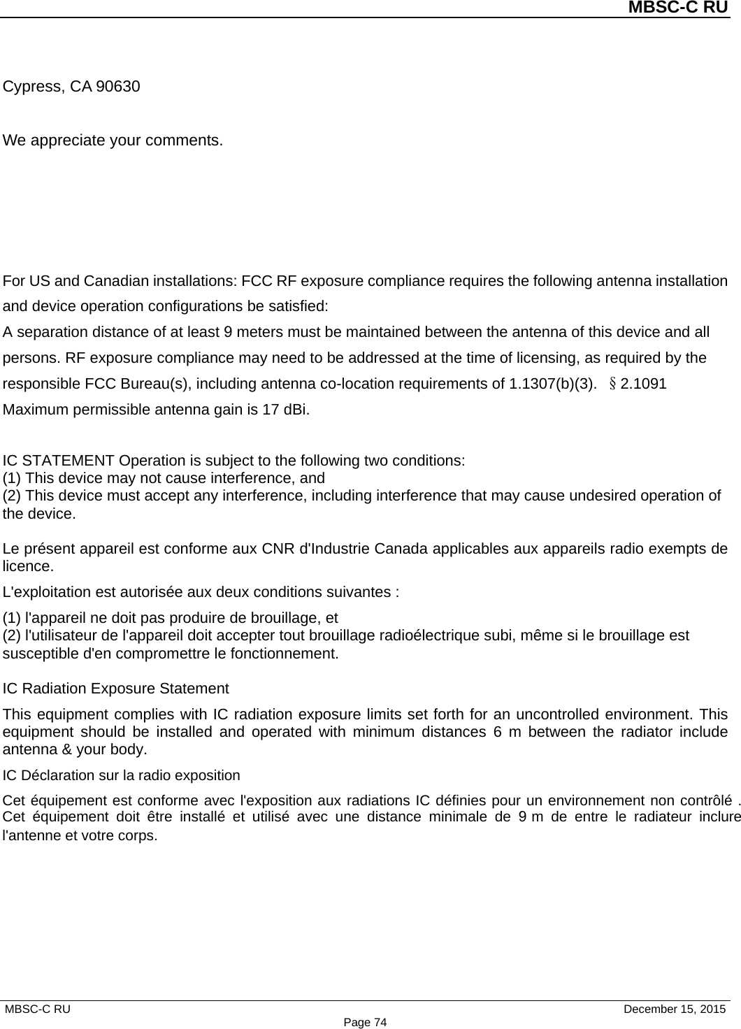 MBSC-C RU MBSC-C RU   December 15, 2015 Page 74Cypress, CA 90630 We appreciate your comments. For US and Canadian installations: FCC RF exposure compliance requires the following antenna installation and device operation configurations be satisfied:  A separation distance of at least 9 meters must be maintained between the antenna of this device and all persons. RF exposure compliance may need to be addressed at the time of licensing, as required by the responsible FCC Bureau(s), including antenna co-location requirements of 1.1307(b)(3). §2.1091 Maximum permissible antenna gain is 17 dBi. IC STATEMENT Operation is subject to the following two conditions:   (1) This device may not cause interference, and   (2) This device must accept any interference, including interference that may cause undesired operation of the device.   Le présent appareil est conforme aux CNR d&apos;Industrie Canada applicables aux appareils radio exempts de licence.   L&apos;exploitation est autorisée aux deux conditions suivantes : (1) l&apos;appareil ne doit pas produire de brouillage, et   (2) l&apos;utilisateur de l&apos;appareil doit accepter tout brouillage radioélectrique subi, même si le brouillage est susceptible d&apos;en compromettre le fonctionnement.   IC Radiation Exposure Statement This equipment complies with IC radiation exposure limits set forth for an uncontrolled environment. This equipment should be installed and operated with minimum distances 6  m between the radiator include antenna &amp; your body.   IC Déclaration sur la radio exposition Cet équipement est conforme avec l&apos;exposition aux radiations IC définies pour un environnement non contrôlé . Cet équipement doit être installé et utilisé avec une distance minimale de 9 m de entre le radiateur inclure l&apos;antenne et votre corps.  