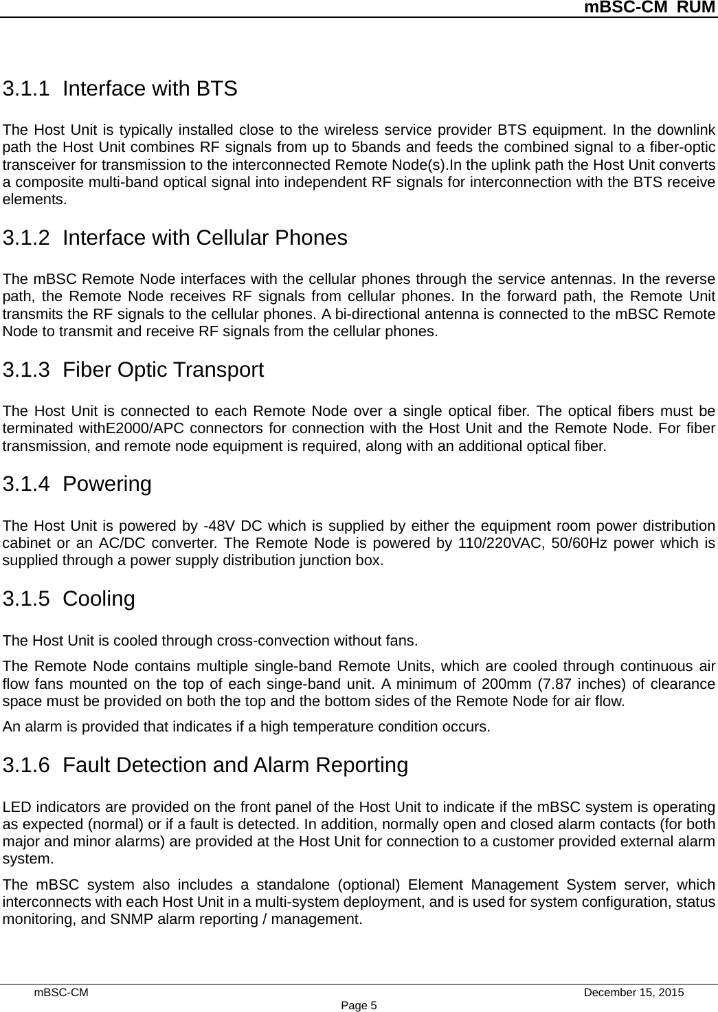          mBSC-CM RUM   mBSC-CM                                 December 15, 2015 Page 5 3.1.1 Interface with BTS The Host Unit is typically installed close to the wireless service provider BTS equipment. In the downlink path the Host Unit combines RF signals from up to 5bands and feeds the combined signal to a fiber-optic transceiver for transmission to the interconnected Remote Node(s).In the uplink path the Host Unit converts a composite multi-band optical signal into independent RF signals for interconnection with the BTS receive elements. 3.1.2 Interface with Cellular Phones The mBSC Remote Node interfaces with the cellular phones through the service antennas. In the reverse path, the Remote Node receives RF signals from cellular phones. In the forward path, the Remote Unit transmits the RF signals to the cellular phones. A bi-directional antenna is connected to the mBSC Remote Node to transmit and receive RF signals from the cellular phones. 3.1.3 Fiber Optic Transport The Host Unit is connected to each Remote Node over a single optical fiber. The optical fibers must be terminated withE2000/APC connectors for connection with the Host Unit and the Remote Node. For fiber transmission, and remote node equipment is required, along with an additional optical fiber. 3.1.4  Powering The Host Unit is powered by -48V DC which is supplied by either the equipment room power distribution cabinet or an AC/DC converter. The Remote Node is powered by 110/220VAC, 50/60Hz power which is supplied through a power supply distribution junction box. 3.1.5  Cooling The Host Unit is cooled through cross-convection without fans. The Remote Node contains multiple single-band Remote Units, which are cooled through continuous air flow fans mounted on the top of each singe-band unit. A minimum of 200mm (7.87 inches) of clearance space must be provided on both the top and the bottom sides of the Remote Node for air flow.   An alarm is provided that indicates if a high temperature condition occurs.   3.1.6 Fault Detection and Alarm Reporting LED indicators are provided on the front panel of the Host Unit to indicate if the mBSC system is operating as expected (normal) or if a fault is detected. In addition, normally open and closed alarm contacts (for both major and minor alarms) are provided at the Host Unit for connection to a customer provided external alarm system. The mBSC system also includes a standalone (optional) Element Management System server, which interconnects with each Host Unit in a multi-system deployment, and is used for system configuration, status monitoring, and SNMP alarm reporting / management. 